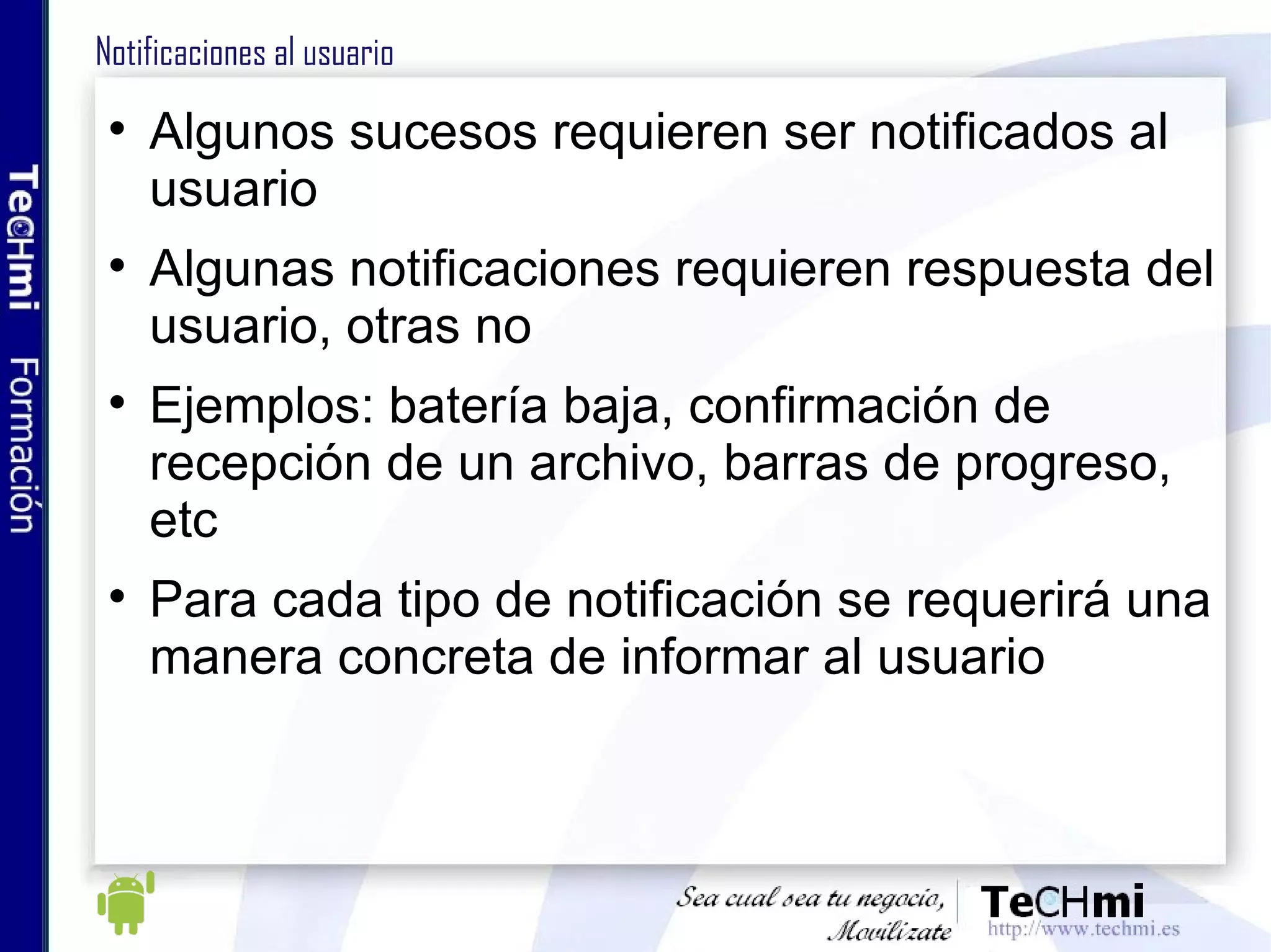 Notificaciones al usuario Algunos sucesos requieren ser notificados al usuario Algunas notificaciones requieren respuesta del usuario, otras no Ejemplos: batería baja, confirmación de recepción de un archivo, barras de progreso, etc Para cada tipo de notificación se requerirá una manera concreta de informar al usuario 