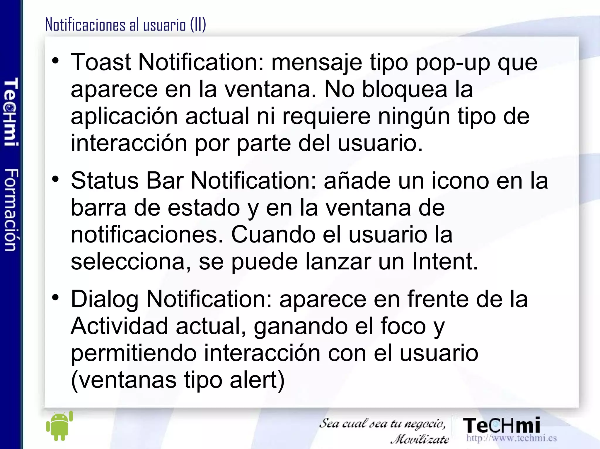 Notificaciones al usuario (II) Toast Notification: mensaje tipo pop-up que aparece en la ventana. No bloquea la aplicación actual ni requiere ningún tipo de interacción por parte del usuario.  Status Bar Notification: añade un icono en la barra de estado y en la ventana de notificaciones. Cuando el usuario la selecciona, se puede lanzar un Intent.  Dialog Notification: aparece en frente de la Actividad actual, ganando el foco y permitiendo interacción con el usuario (ventanas tipo alert) 