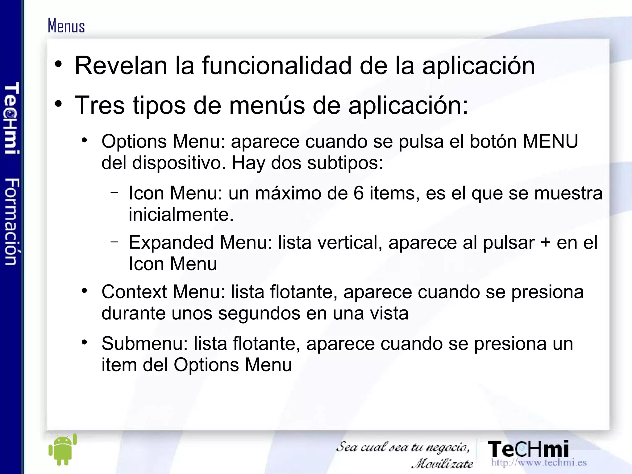Menus Revelan la funcionalidad de la aplicación Tres tipos de menús de aplicación: Options Menu: aparece cuando se pulsa el botón MENU del dispositivo. Hay dos subtipos: Icon Menu: un máximo de 6 items, es el que se muestra inicialmente. Expanded Menu: lista vertical, aparece al pulsar + en el Icon Menu Context Menu: lista flotante, aparece cuando se presiona durante unos segundos en una vista Submenu: lista flotante, aparece cuando se presiona un item del Options Menu 