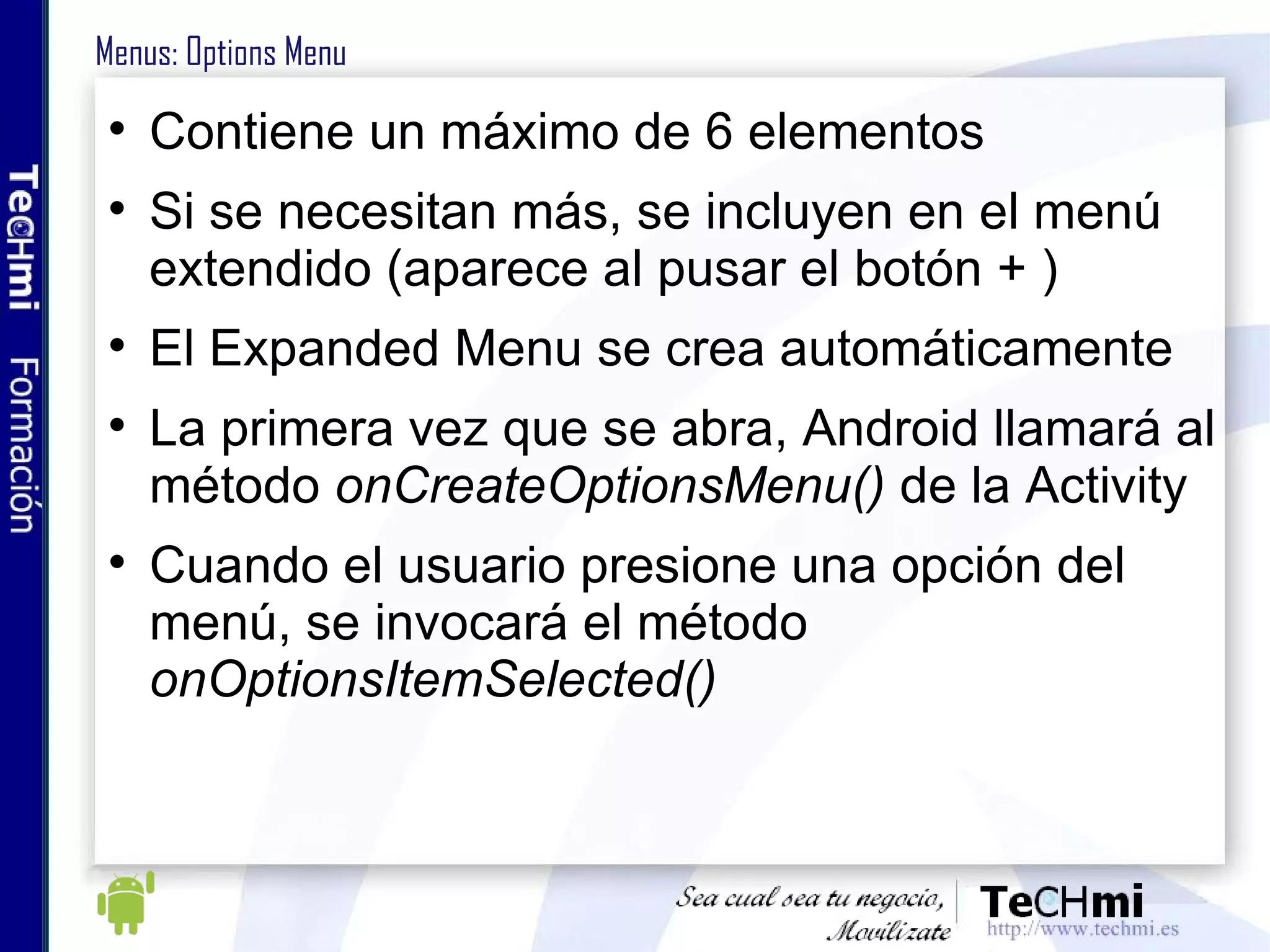 Menus: Options Menu Contiene un máximo de 6 elementos Si se necesitan más, se incluyen en el menú extendido (aparece al pusar el botón + ) El Expanded Menu se crea automáticamente La primera vez que se abra, Android llamará al método  onCreateOptionsMenu()  de la Activity Cuando el usuario presione una opción del menú, se invocará el método  onOptionsItemSelected() 