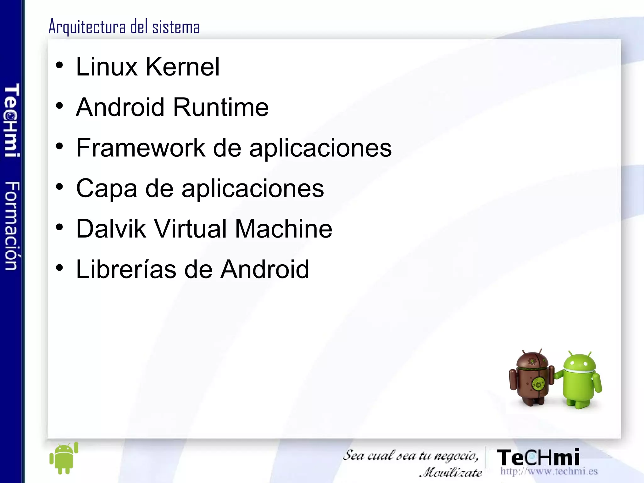 Arquitectura del sistema Linux Kernel Android Runtime Framework de aplicaciones Capa de aplicaciones Dalvik Virtual Machine Librerías de Android 