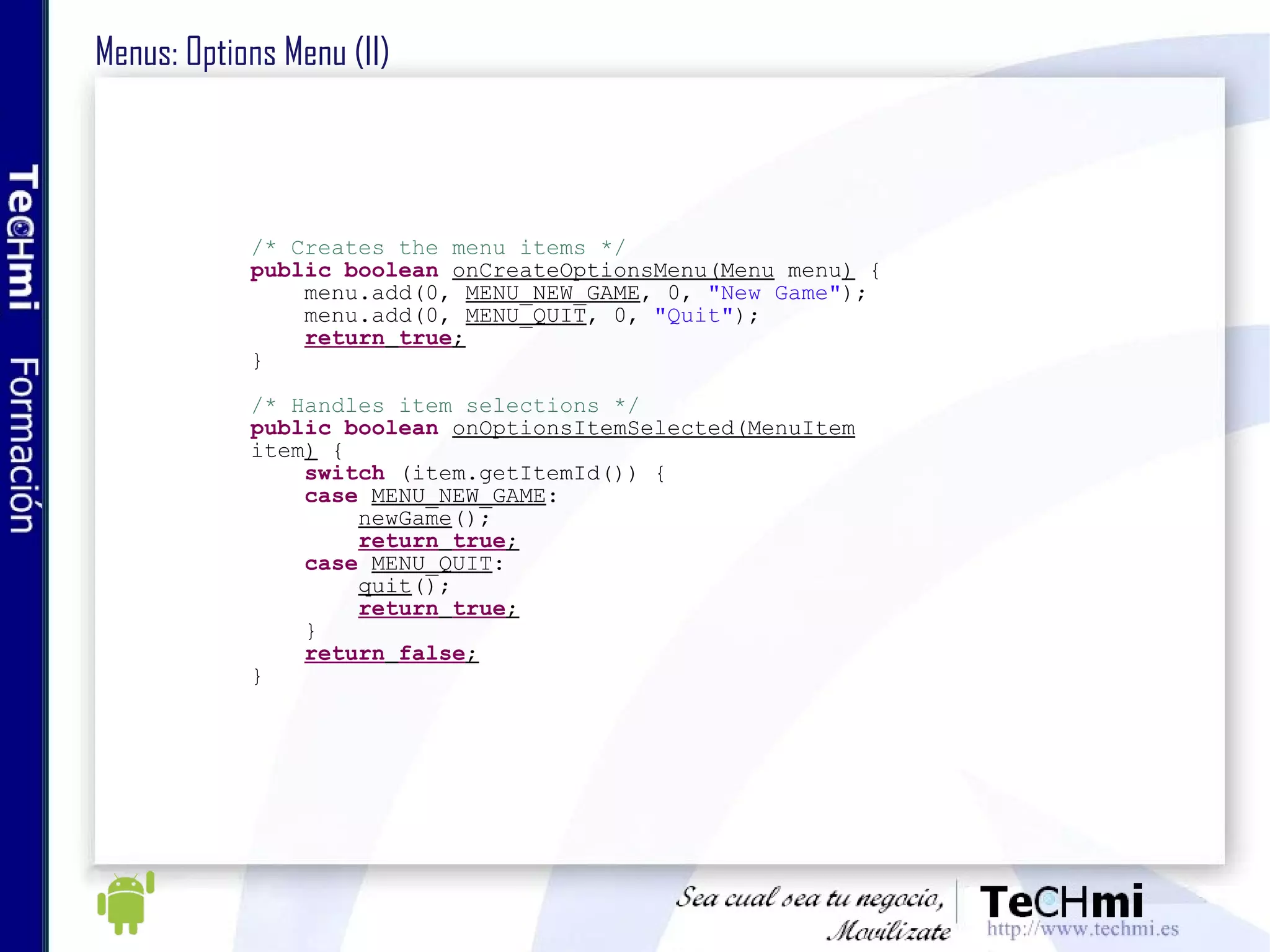 Menus: Options Menu (II) /* Creates the menu items */ public   boolean   onCreateOptionsMenu(Menu  menu )  { menu.add(0,  MENU_NEW_GAME , 0,  "New Game" ); menu.add(0,  MENU_QUIT , 0,  "Quit" ); return   true ; } /* Handles item selections */ public   boolean   onOptionsItemSelected(MenuItem  item )  { switch  (item.getItemId()) { case   MENU_NEW_GAME : newGame (); return   true ; case   MENU_QUIT : quit (); return   true ; } return   false ; } 