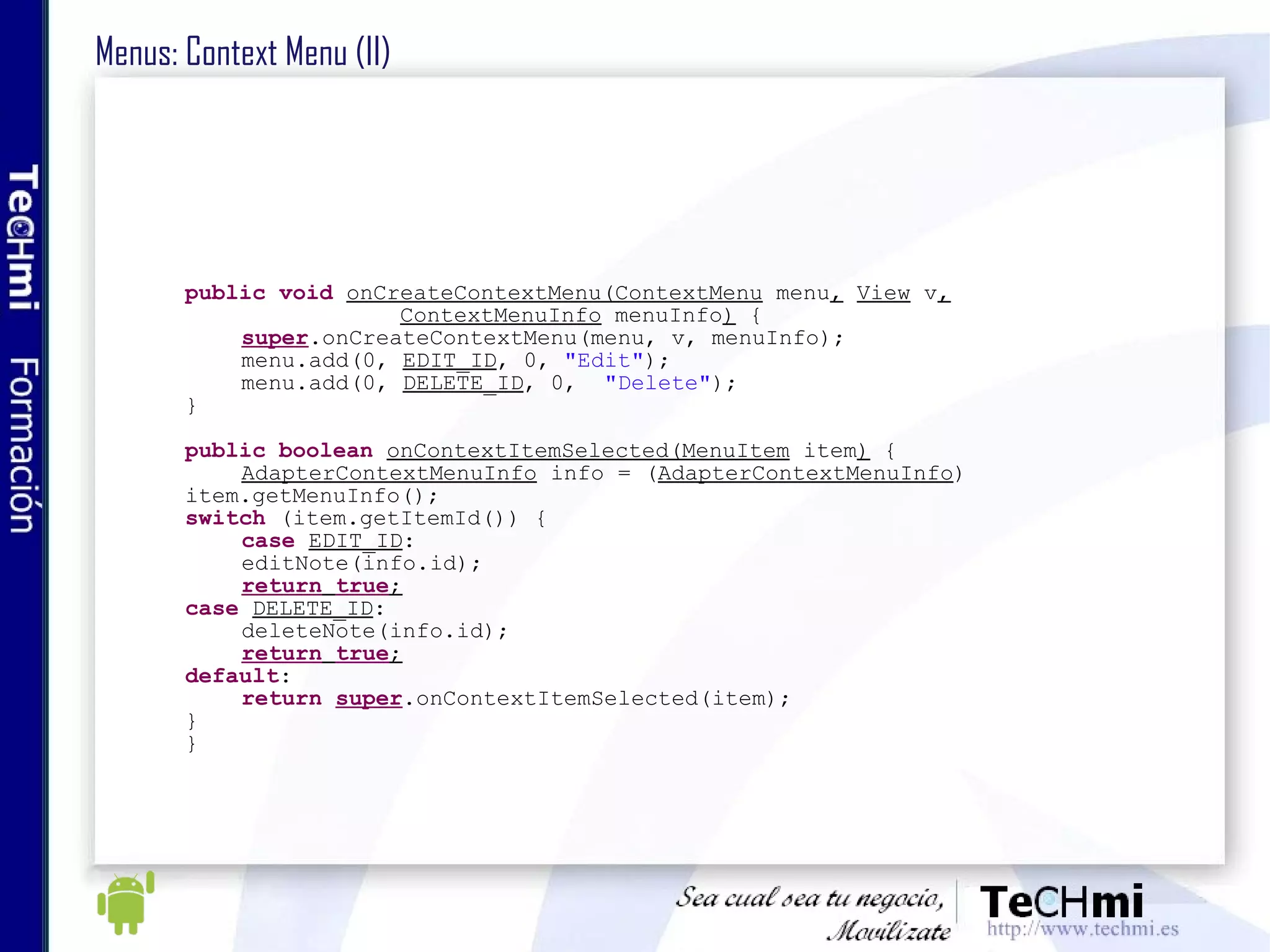 Menus: Context Menu (II) public   void   onCreateContextMenu(ContextMenu  menu ,   View  v , ContextMenuInfo  menuInfo )  { super .onCreateContextMenu(menu, v, menuInfo); menu.add(0,  EDIT_ID , 0,  "Edit" ); menu.add(0,  DELETE_ID , 0,  "Delete" ); } public   boolean   onContextItemSelected(MenuItem  item )  { AdapterContextMenuInfo  info = ( AdapterContextMenuInfo )  item.getMenuInfo(); switch  (item.getItemId()) { case   EDIT_ID : editNote(info.id); return   true ; case   DELETE_ID : deleteNote(info.id); return   true ; default : return   super .onContextItemSelected(item); } } 