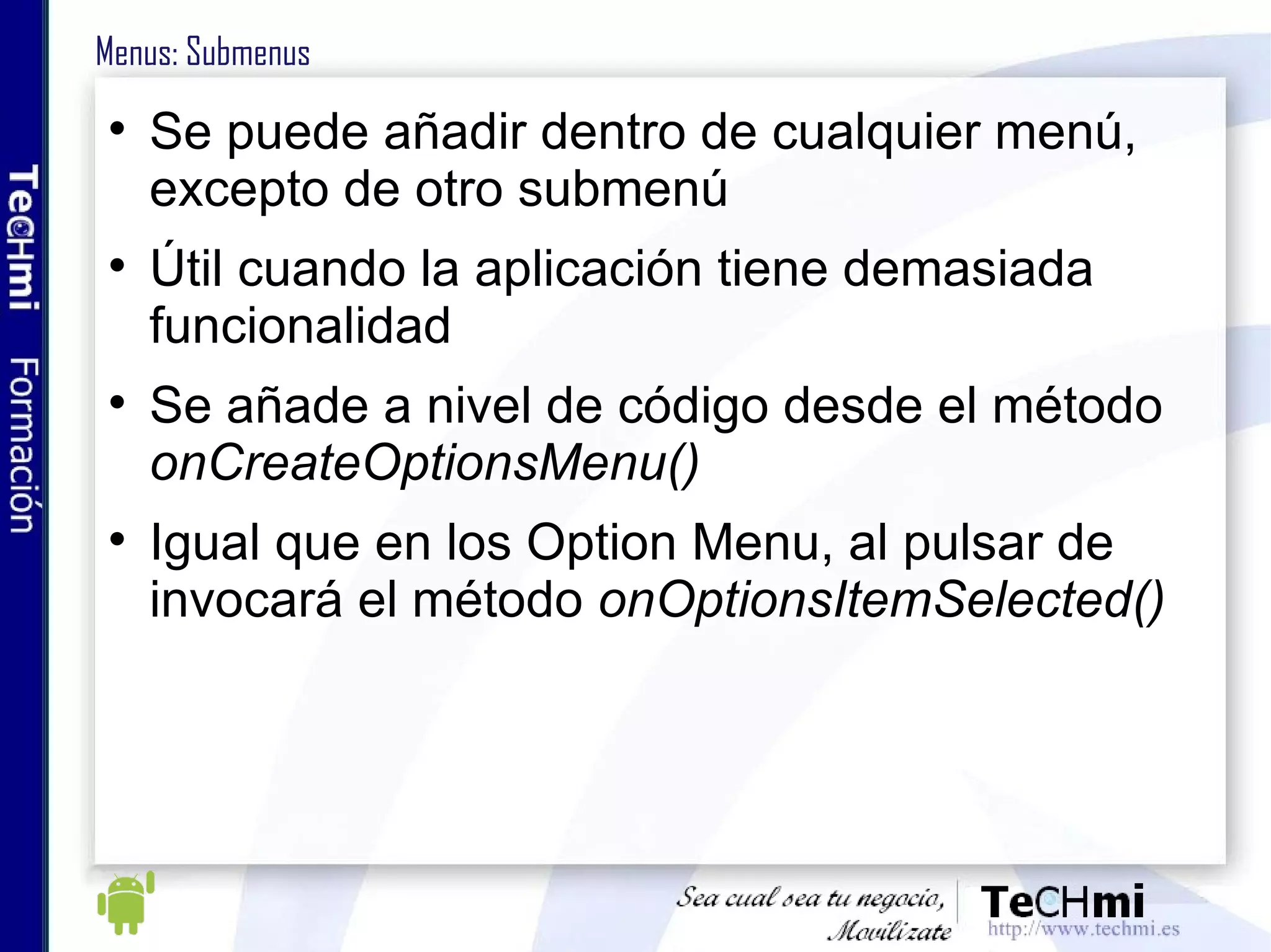 Menus: Submenus Se puede añadir dentro de cualquier menú, excepto de otro submenú Útil cuando la aplicación tiene demasiada funcionalidad Se añade a nivel de código desde el método  onCreateOptionsMenu() Igual que en los Option Menu, al pulsar de invocará el método  onOptionsItemSelected() 