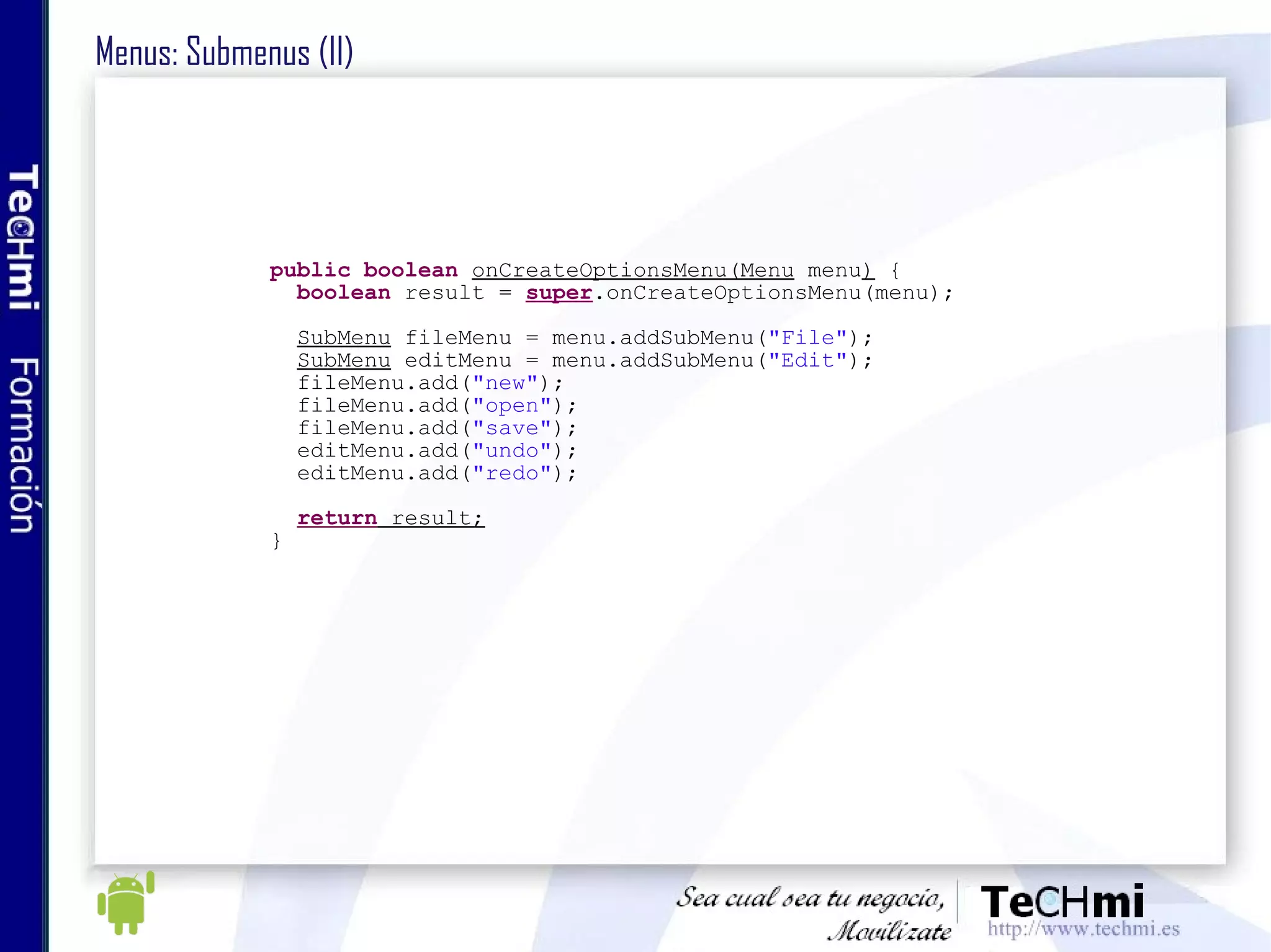 Menus: Submenus (II) public   boolean   onCreateOptionsMenu(Menu  menu )  { boolean  result =  super .onCreateOptionsMenu(menu); SubMenu  fileMenu = menu.addSubMenu( "File" ); SubMenu  editMenu = menu.addSubMenu( "Edit" ); fileMenu.add( "new" ); fileMenu.add( "open" ); fileMenu.add( "save" ); editMenu.add( "undo" ); editMenu.add( "redo" ); return  result; } 