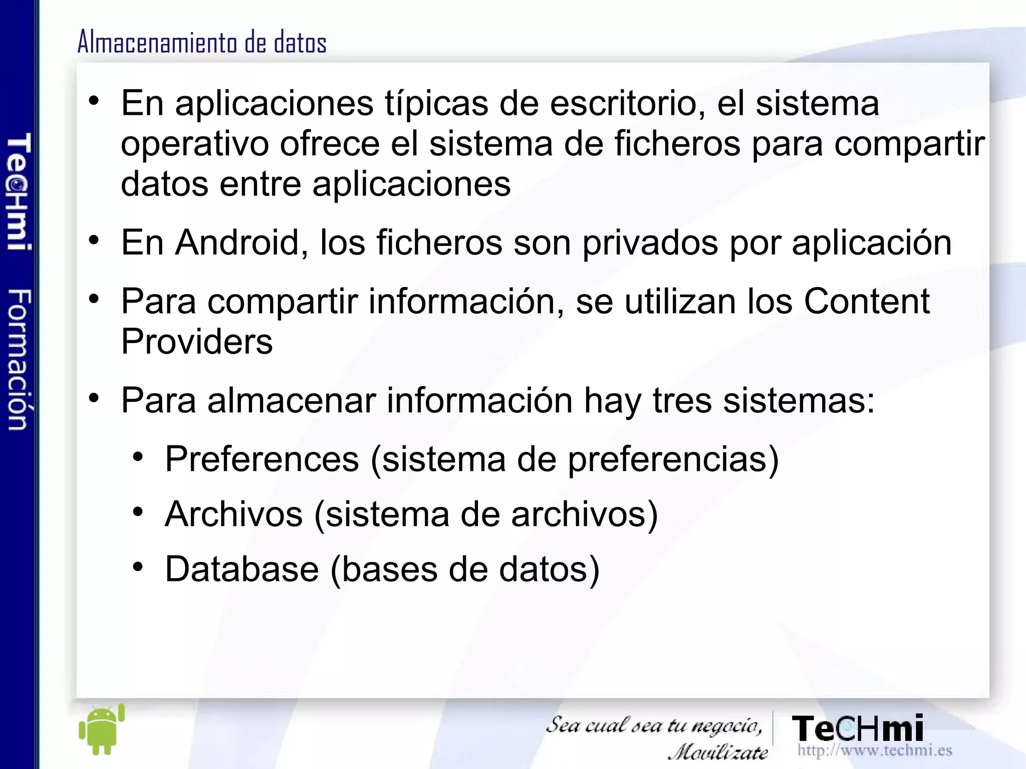 Almacenamiento de datos En aplicaciones típicas de escritorio, el sistema operativo ofrece el sistema de ficheros para compartir datos entre aplicaciones En Android, los ficheros son privados por aplicación Para compartir información, se utilizan los Content Providers Para almacenar información hay tres sistemas: Preferences (sistema de preferencias) Archivos (sistema de archivos) Database (bases de datos) 