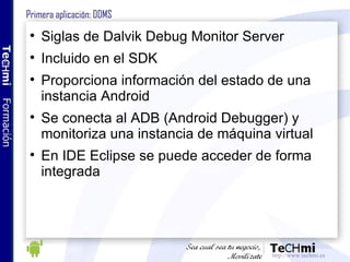 Primera aplicación: DDMS <ul><li>Siglas de Dalvik Debug Monitor Server </li></ul><ul><li>Incluido en el SDK </li></ul><ul>...