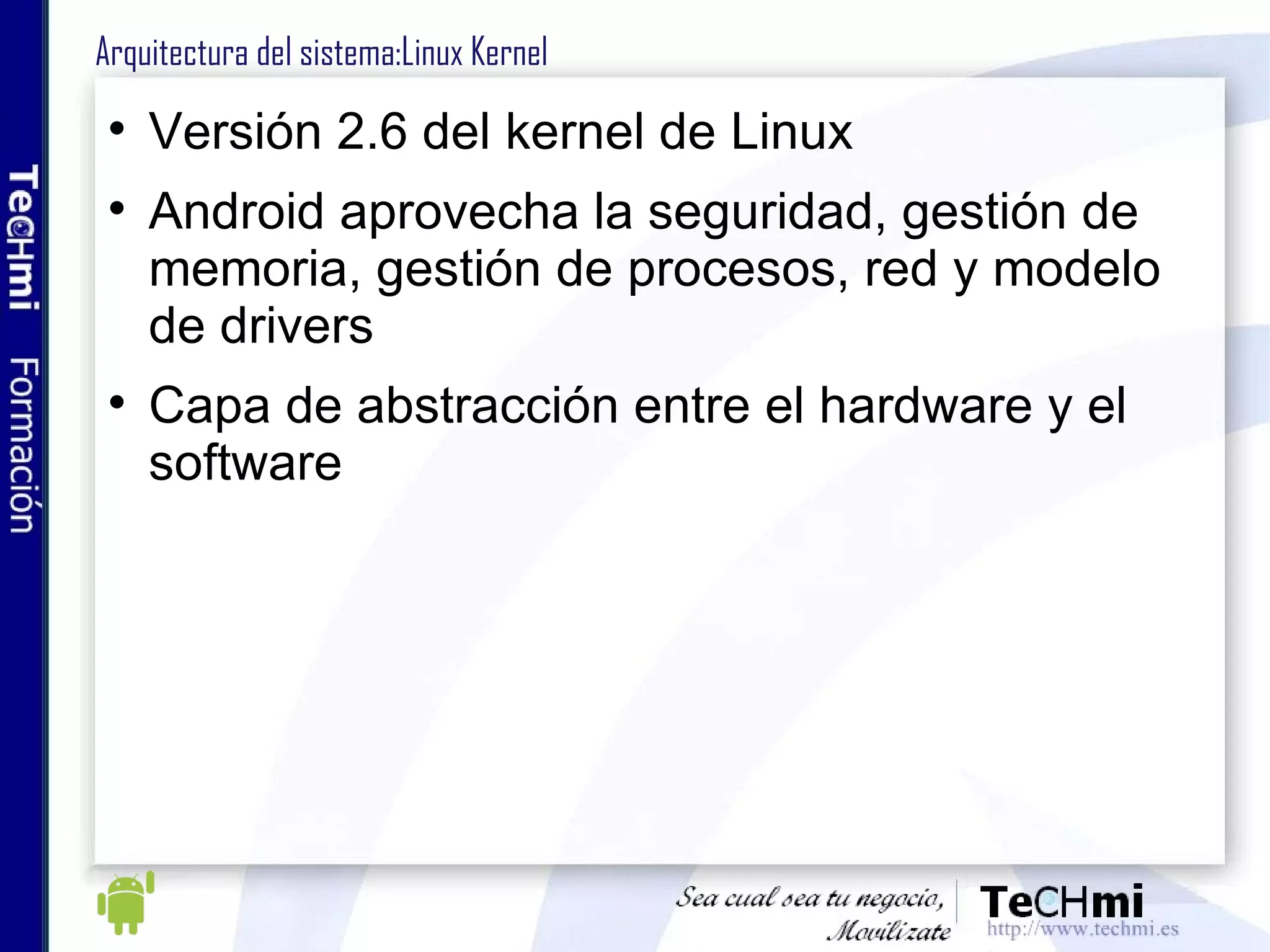 Arquitectura Android :Linux Kernel Versión 2.6 del kernel de Linux Android aprovecha la seguridad, gestión de memoria, gestión de procesos, red y modelo de drivers Capa de abstracción entre el hardware y el software 