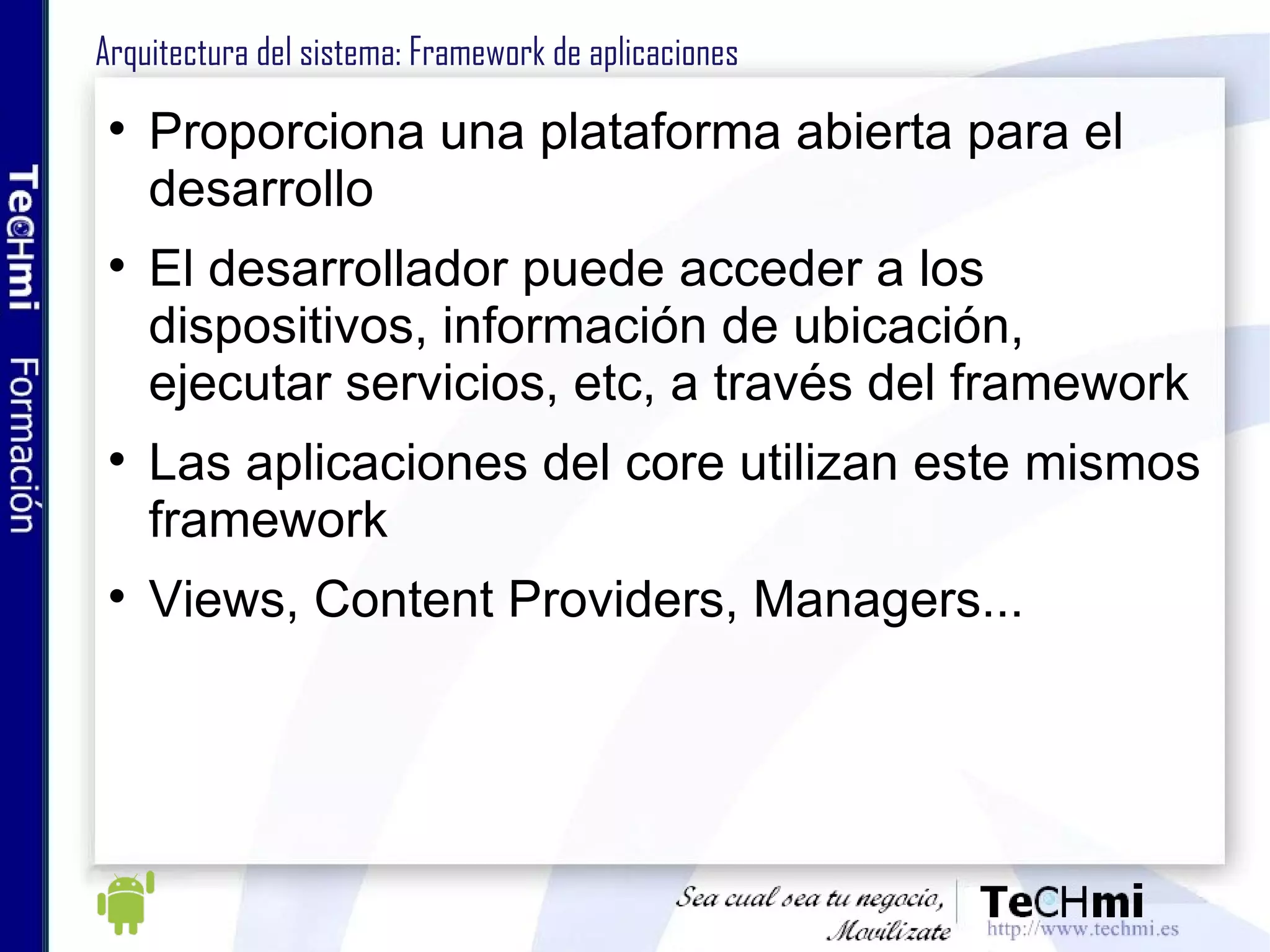 Arquitectura Android : Dalvik Virtual Machine Condicionantes de los dispositivos móviles: Poca duración de la batería Recursos muy escasos (memoria, cpu) Limitaciones visuales (pantallas poca resolución) Compartición y priorización de recursos Características de la DVM Usada en entornos con restricciones de memoria y procesador Herramienta dx convierte .class (clase o aplicación en JAVA) a dex Ejecuta aplicaciones en formato .dex (Dalvik Executable) Permite la ejecución de varias instancias a la vez No es una JVM, no ejecuta bytecode Clases de Java ME classes, AWT o Swing no están soportadas 