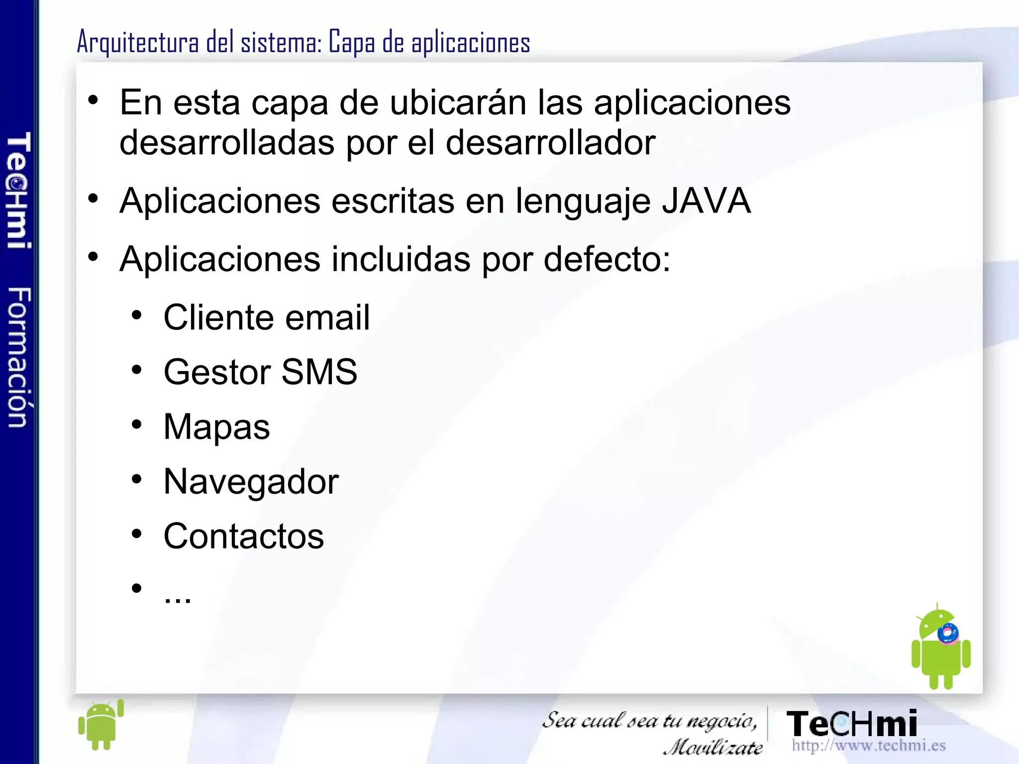 Librerías Android (I) android.util: paquete de utilidades del core, clases de bajo nivel android.os: acceso a servicios básicos del sistema operativo: (mensajes, reloj...) android.text: mostrar y parsear (transformar) cadenas de texto android.database: gestión de las DBs, cursores, etc android.content: servicios para el acceso a distintos tipos de recursos android.view: clases para la gestión de las vistas android.widget: artefactos nativos de Android: listas, botones ... com.google.android.maps: acceso a controles nativos para mapas 
