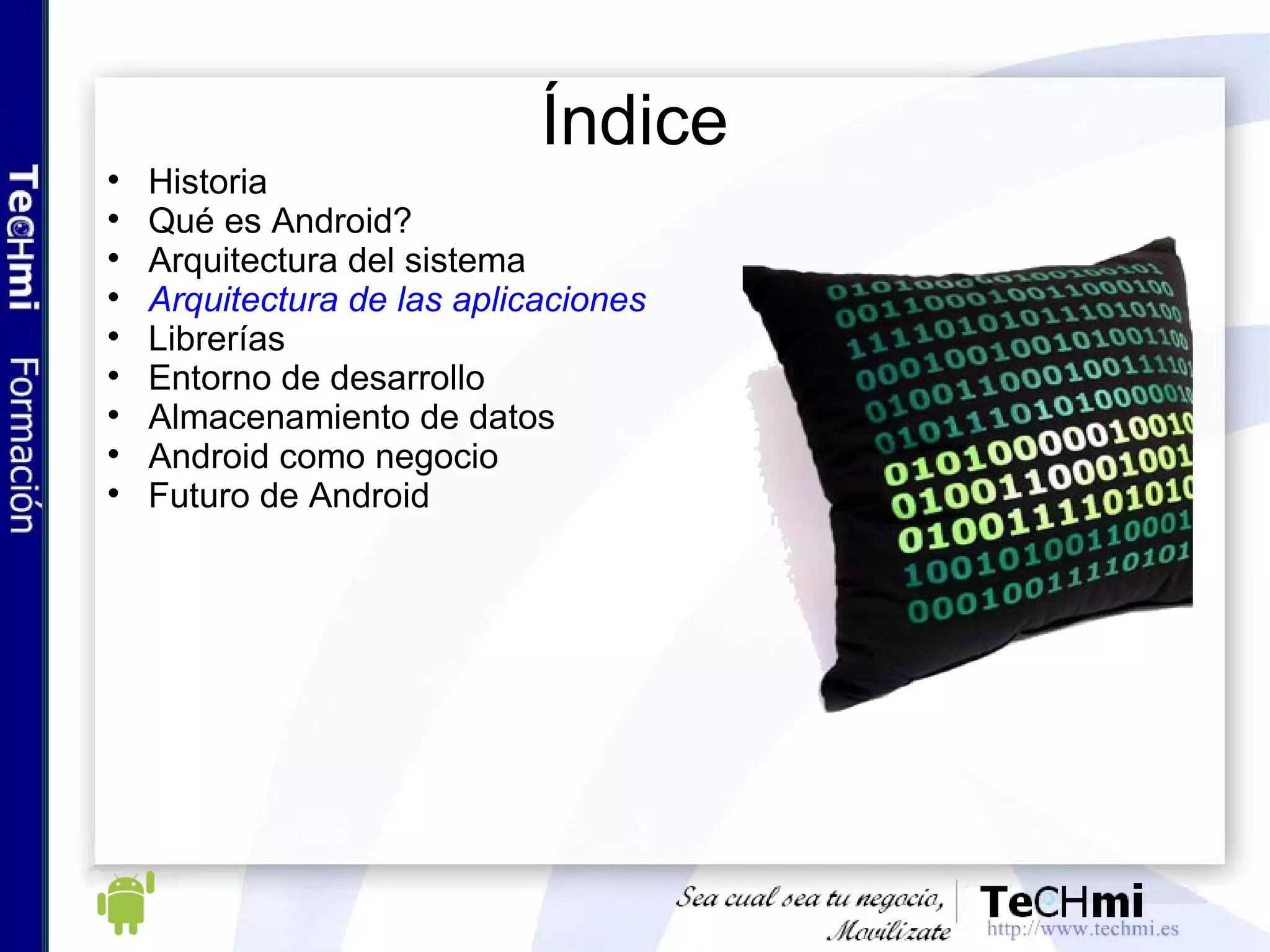 Arquitectura Android : Framework de aplicaciones Proporciona una plataforma abierta para el desarrollo El desarrollador puede acceder a los dispositivos, información de ubicación, ejecutar servicios, etc, a través del framework Las aplicaciones del core utilizan este mismo framework Views, Content Providers, Managers... 