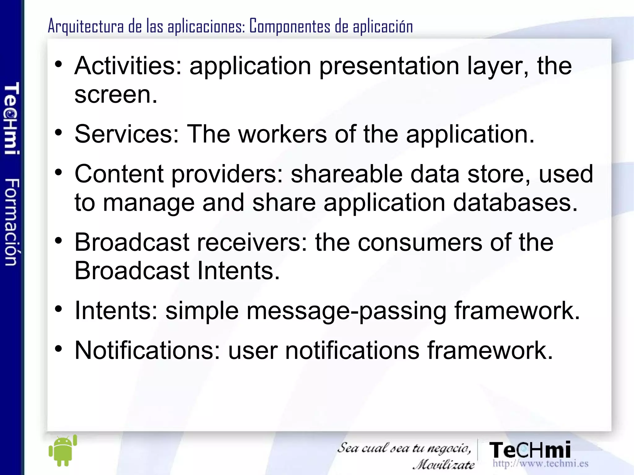 Arquitectura Android: Capa de aplicaciones En esta capa de ubicarán las aplicaciones desarrolladas por el desarrollador Aplicaciones escritas en lenguaje JAVA Aplicaciones incluidas por defecto: Cliente email Gestor SMS Navegador Contactos 