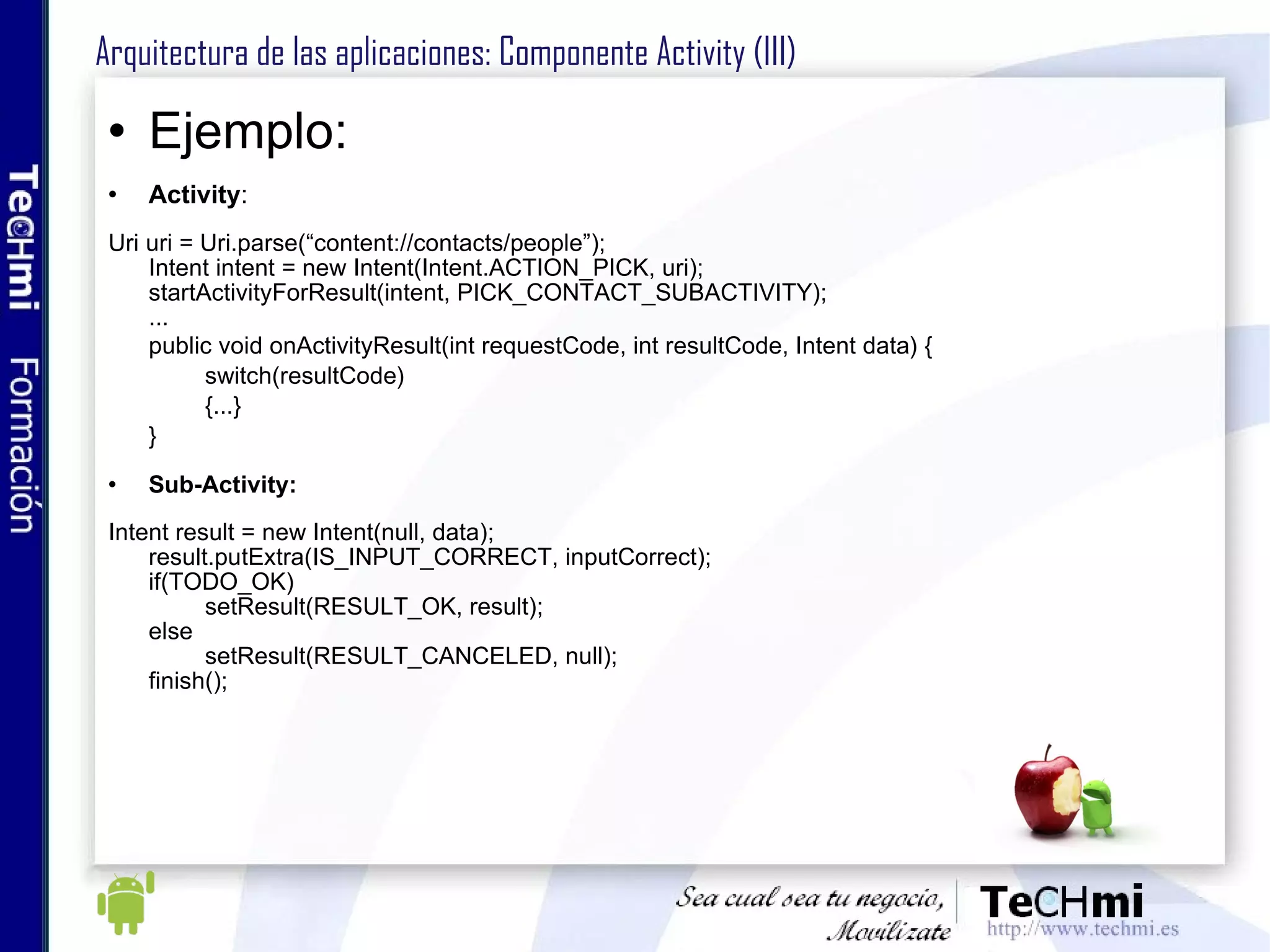 Contiene una interfaz visual gráfica Cada Activity debe tener una responsabilidad propia (alta cohesión, bajo acoplamiento) Una aplicación Android puede contener varias Activity, una de ellas marcada como principal Pueden usar componentes visuales, servicios, crear Intents, etc Una Activity puede invocar a otra (subActivity) Arquitectura de las aplicaciones: Componente Activity 