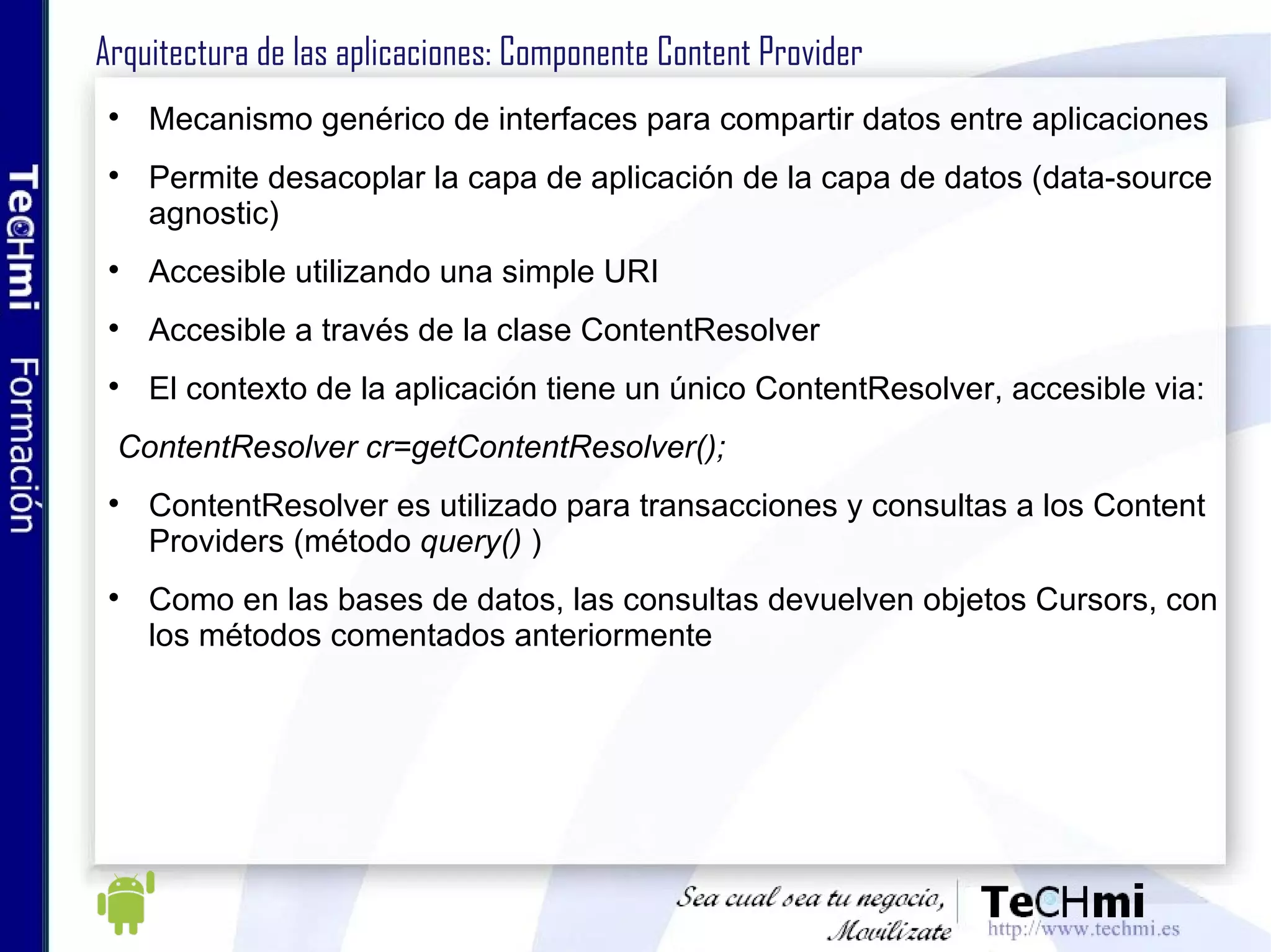 Arquitectura de las aplicaciones: Componente Content Provider Mecanismo genérico para compartir datos entre aplicaciones Permite desacoplar la capa de aplicación de la capa de datos (data-source agnostic) Accesible utilizando una simple URI Browser: permite leer o modificar bookmarks, historial del navegador, o búsquedas web CallLog: permite ver o modificar el historial de llamadas (entrantes o salientes) Contacts: Recupera, modifica, o almacena detalles de contactos 
