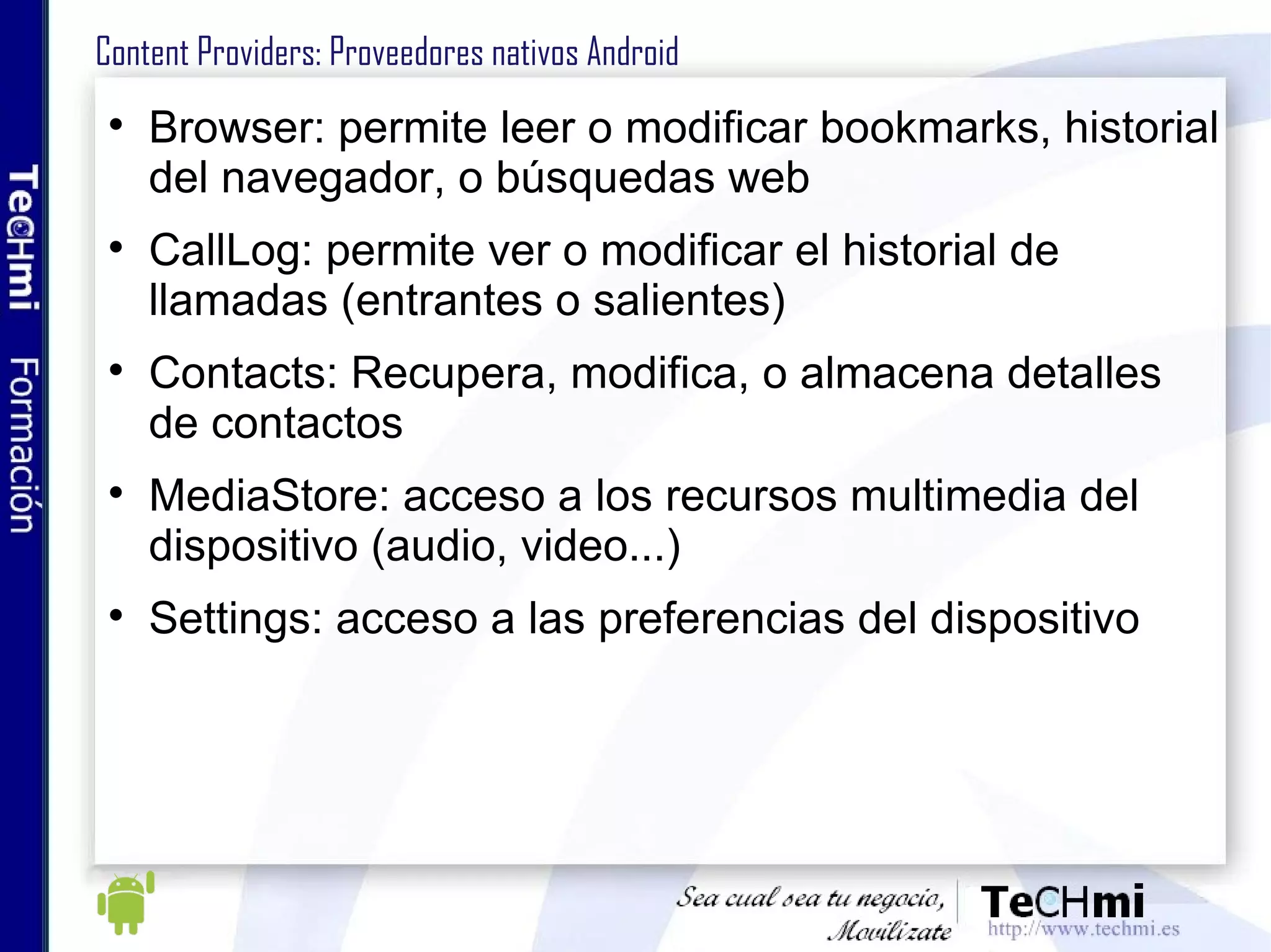 Arquitectura de las aplicaciones: Intents (III) Atributos adicionales: Category: ofrece información adicional sobre el tipo de componente que debe recoger el Intent Type: tipo MIME de los datos del Intent. No es necesario por defecto Component: indica qué componente (clase) especificado en AndroidManifest.xml realizará la acción del Intent. Si se especifica, se entregará a una instancia de esa clase, si no Android buscará el componente que mejor considere. Extras: información adicional, con pares key-value 