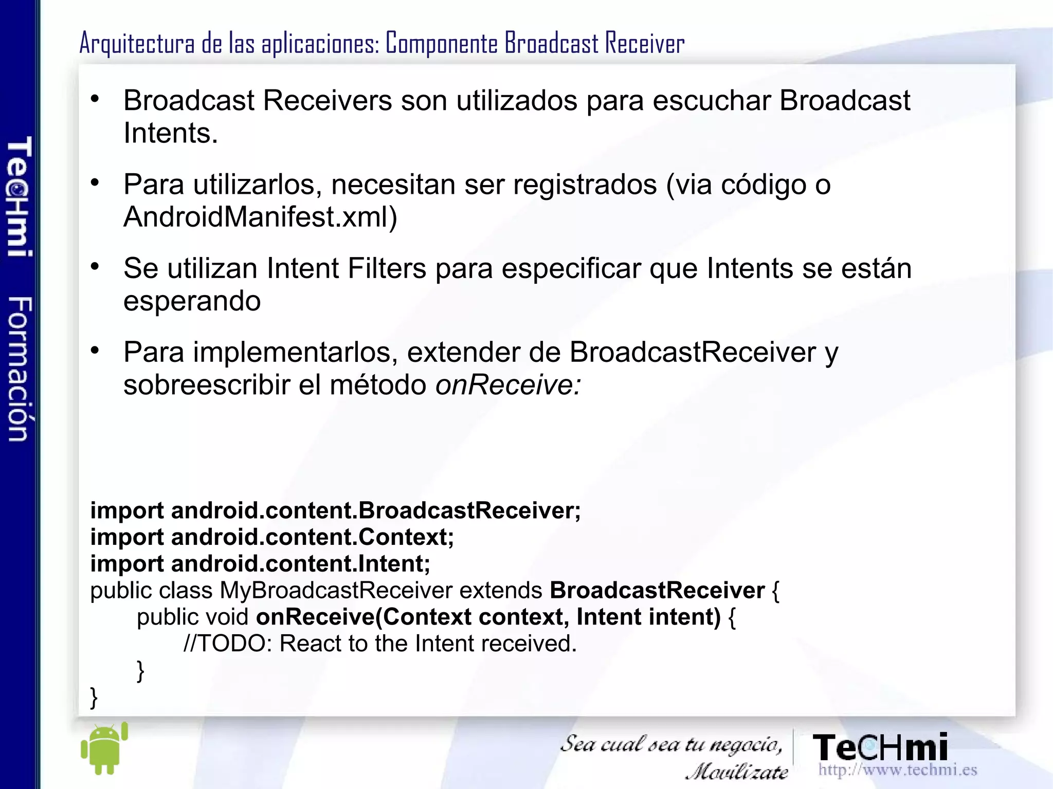 Arquitectura de las aplicaciones: Intents (V) En los Intents, se puede especificar el destinatario o no: Si se establece un destinatario (vía setComponent(ComponentName)), se le envía directamente. Si no hay destinatario, se debe incluir suficiente información para que Android determine el mejor componente candidato para ejecutar el Intent Android utiliza los Intent-filters para buscar el mejor candidato 