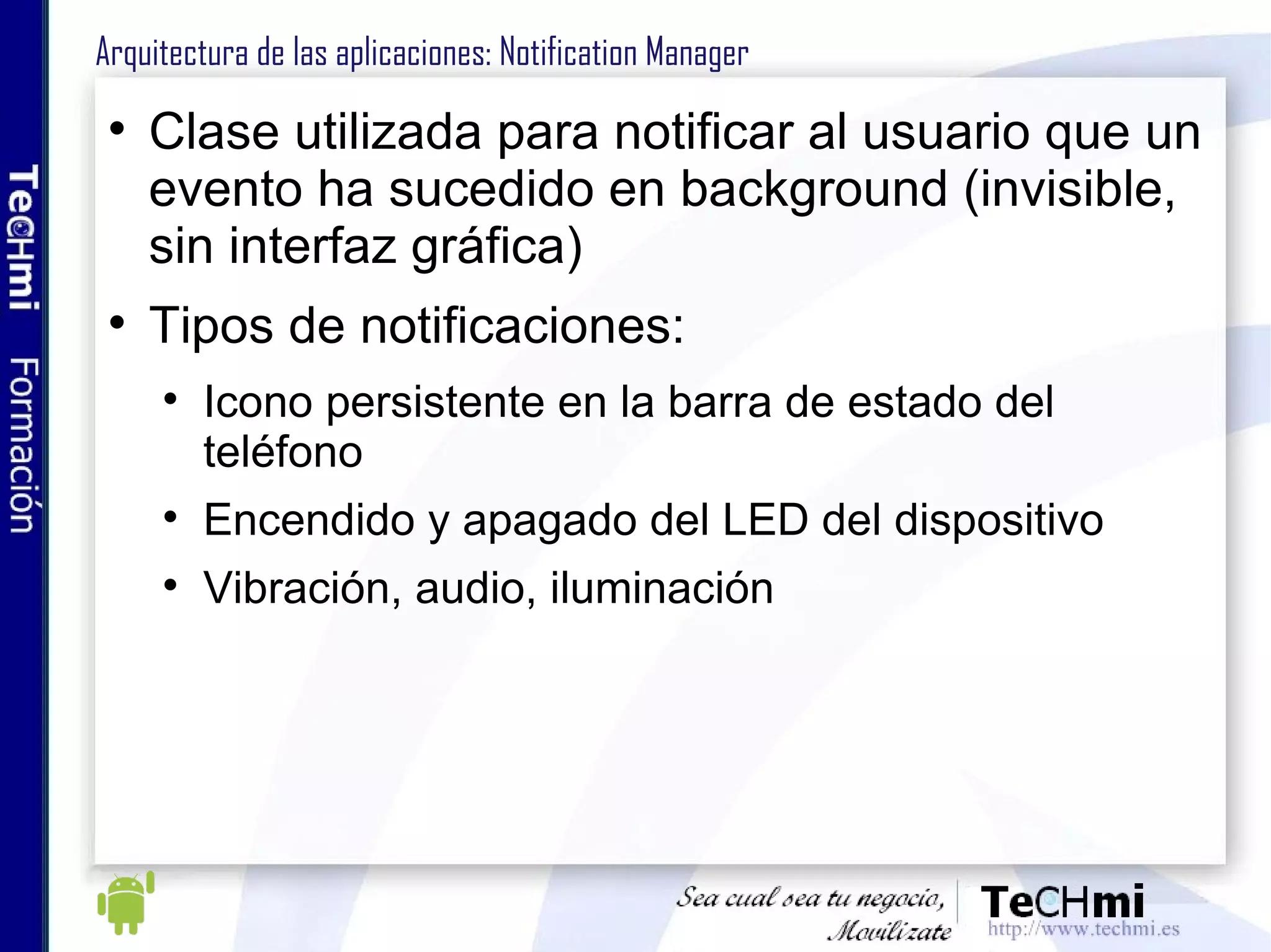 Arquitectura de las aplicaciones: Componente Broadcast Receiver Broadcast Receivers son utilizados para escuchar Broadcast Intents. Para utilizarlos, necesitan ser registrados (via código o AndroidManifest.xml) Se utilizan Intent Filters para especificar que Intents se están esperando 