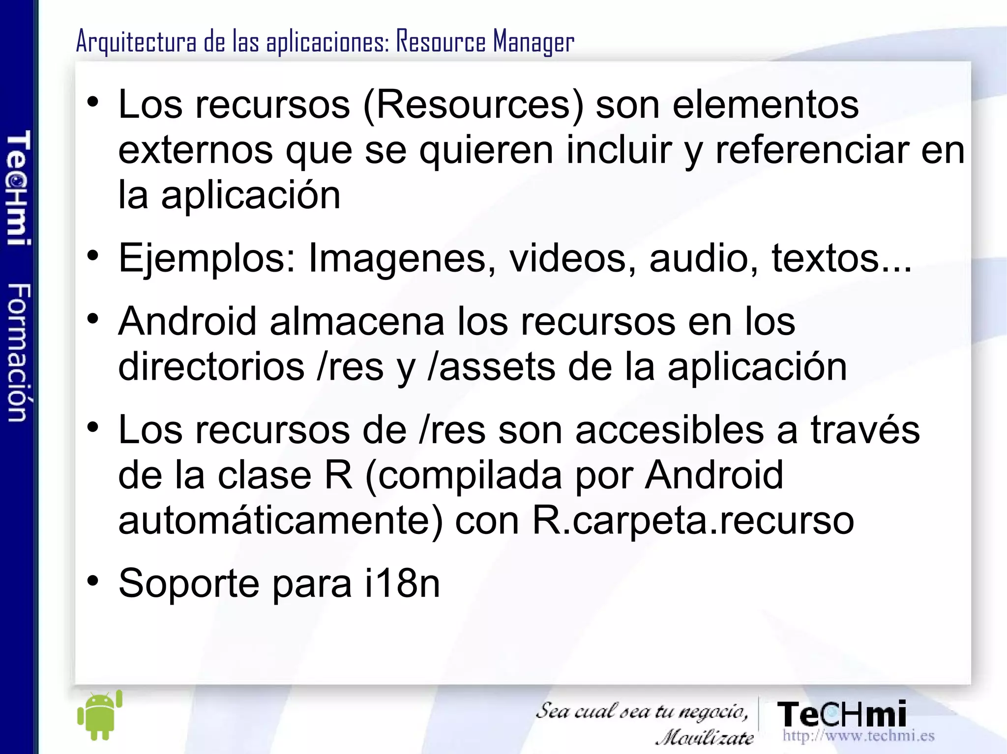 Arquitectura de las aplicaciones: Resources Los recursos (Resources) son elementos externos que se quieren incluir y referenciar en la aplicación Ejemplos: Imagenes, videos, audio, textos... Los recursos de /res son accesibles a través de la clase R (compilada por Android automáticamente) con R.carpeta.recurso Soporte para i18n 