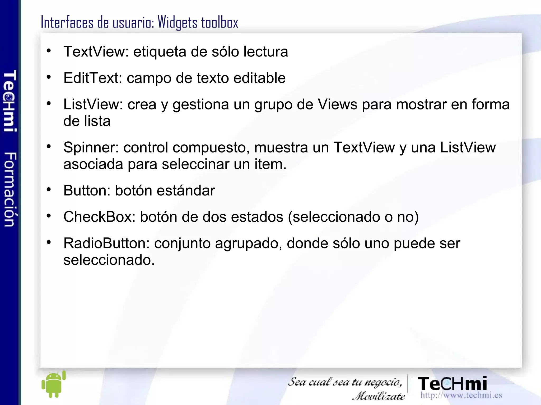 Almacenamiento de datos: Preferences Técnica ágil para guardar datos simples de la aplicación Los datos se almacenan en pares key/value Usado típicamente para guardar las preferencias de la aplicación (fuentes, colores..) 