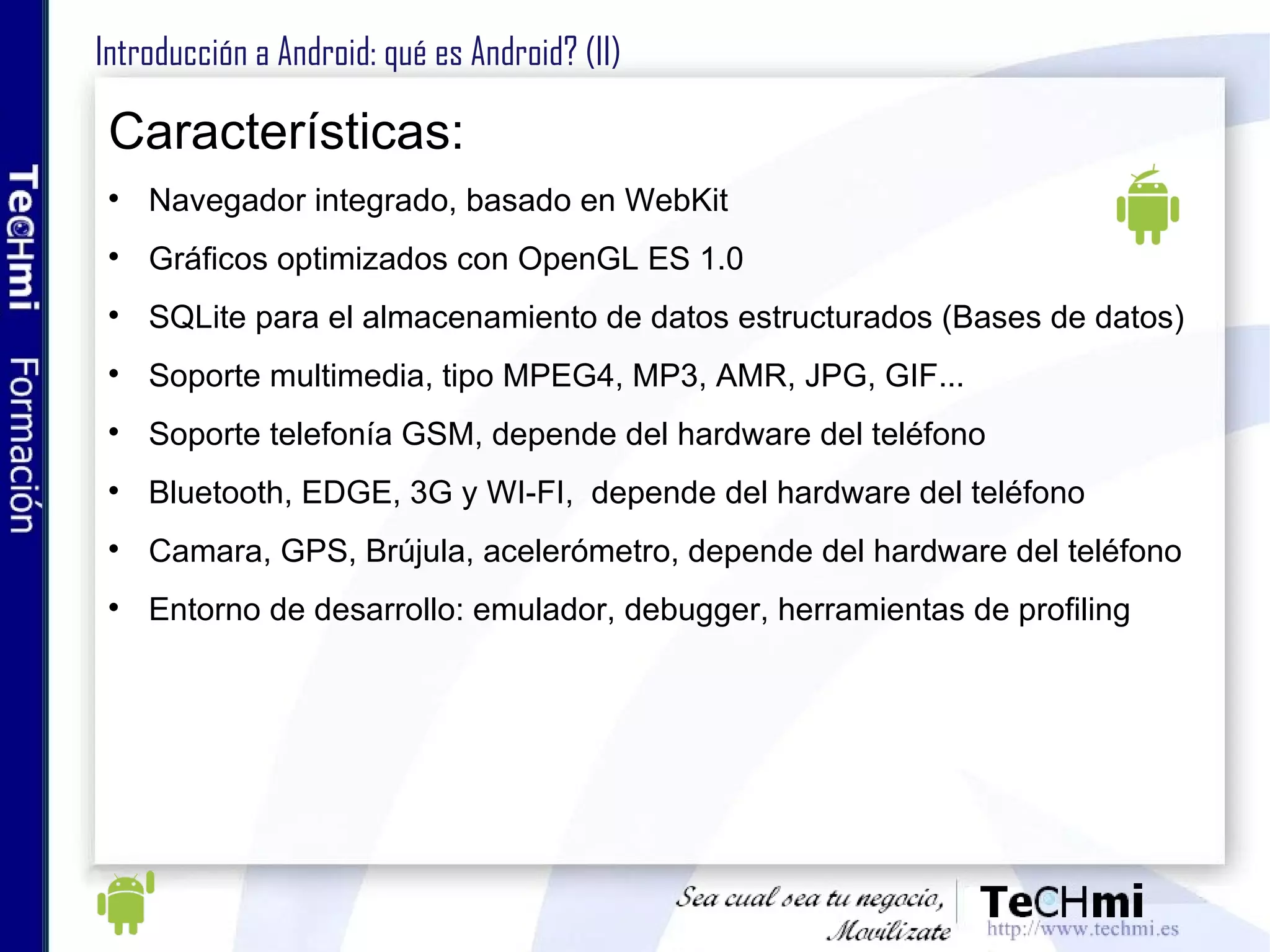 Introducción a Android: ¿qué es Android? ¿Qué es? Conjunto de software libre que incluye sistema operativo, middleware y aplicaciones. Su objetivo es abstraer el hardware y facilitar el desarrollo de nuevas aplicaciones. SDK: soporte y API para desarrollo de aplicaciones Android. ¿Qué no es? Únicamente un dispositivo móvil Una implementación JAVA ME. Una marca de telefonía ni depende de ningún fabricante La respuesta de Google al IPhone. 