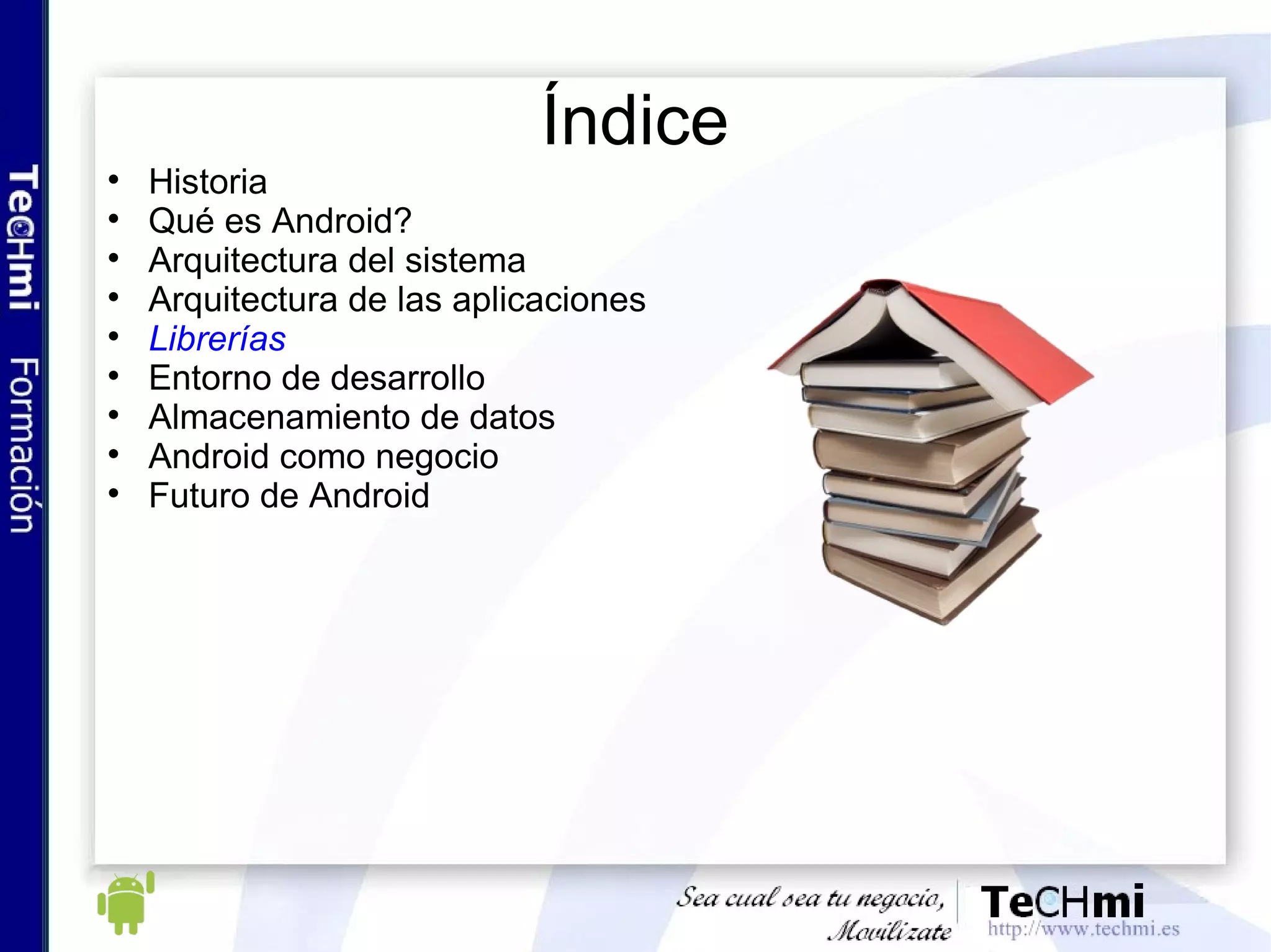 Futuro de Android: crecimiento de Android El primer trimestre de 2010, los dispositivos con Android se han vendido más con respecto a IPhone (28% vs 21%) El mercado sigue dominado por los dispositivos BlackBerry, con un 36%  Actualmente, hay unas 38000 aplicaciones disponibles en Android, 1014 para WindowsMobile y unas 200000 para IPhone Un total de unos 400 millones de descargas para Android y unos 4000 millones para IPhone La Developer Revenue Share es de aproximadamente 70% tanto para Android, WindowsMobile y IPhone El alta para desarrollar sobre Android es de 25$, para desarrollar sobre WindowsMobile y IPhone de 99$ 