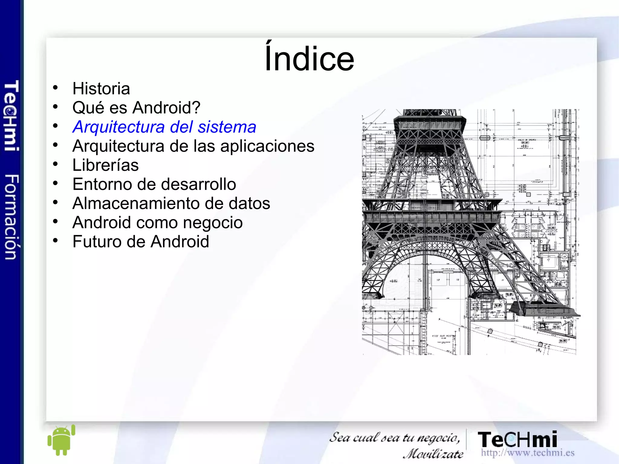 Introducción a Android: ¿qué es Android? (II) Características: Conectividad: Navegador integrado, basado en WebKit  Soporte telefonía GSM, depende del hardware del teléfono Bluetooth, EDGE, 3G y WI-FI,  depende del hardware del teléfono  Software: Gráficos optimizados con OpenGL ES 1.0 (Android 2.0 OpenGL ES 2.0) SQLite para el almacenamiento de datos estructurados (Bases de datos)  Entorno de desarrollo: emulador, debugger, herramientas de profiling  Hardware y multimedia Soporte multimedia, tipo MPEG4, MP3, AMR, JPG, GIF...  Camara, GPS, Brújula, acelerómetro, depende del hardware del teléfono   