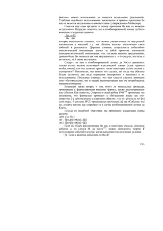 фактом» можно использовать «a является актуальным (реальным)».
Удобство подобного использования заключается в прямом прочтении θa
как «a является актуальным» в соответствии с утверждением Мейкснера.
     Имеется еще один аргумент в пользу прочтения θa как «a является
актуальным». Нетрудно заметить, что в комбинированной логике да Коты
выводимо следующее правило
      θ(a → b)
       θa ⊃ θb
которое имплицитно означает, что можно умозаключать от внутренней
импликации к внешней, т.е. мы обязаны нашему заключению связи
событий в реальности. Другими словами, актуальность событийно-
онтологической импликации влечет за собой принятие логической
(эпистемологической) импликации, что, согласно нашему предложению,
должно было бы читаться как «из актуальности a → b следует, что если a
актуально, то b также актуально».
     Следует ли нам в комбинированной логике да Косты принимать
только схемы аксиом позитивной классической логики (плюс правило
modus ponens) или мы должны принять также некоторые схемы аксиом с
отрицанием? Фактически, мы можем это сделать, но тогда мы обязаны
будем различать два вида отрицания (внутреннее и внешнее) и их
использование. Последнее означает, что нам следует уделить внимание
тому обстоятельству, что в нашей аксиоматизации нам не потребовалось
внешнее отрицание.
     Возникает также вопрос о том, могут ли ментальные процессы,
приводящие к формулировкам внешних формул, также рассматриваться
как события. Как известно, Смирнов в своей работе 1989 154 принимает это
положение, что формально приводит к обогащению языка зак счет
оператора [-], действующего следуюшим образом: если α - формула, то [α]
есть терм. В системе JVCD принимается прочтение [α] как «Событие, что
α», которое вполне нас устраивает и в случае комбинированной логики да
Косты.
     Исходя из подобной трактовки, мы принимаем следующие схемы
аксиом:
A10. α ⊃ θ[α]
A11. θ[α∨β] ≡ θ([α]∪[β])
A12. θ[α∧β] ≡ θ([α]∩[β])
     Если мы будем рассматривать θa как, в некотором смысле, описание
события a, то следуя Н. да Косте 155 , можно определить теорию T
истолкования событий в случае, когда выполняются следующие условия:
    (1) Если a является событием, то θa∈T;


                                                                    104
 