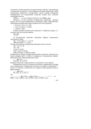 сопоставить соответствующую ситуацию нашему событию, совпадающему
с множеством ситуаций (т.е. наш универсум ситуаций представляет собой
транзитивное множество). Следовательно, список условий стандартной
интерпретации для ситуационной семантики должен быть дополнен
следующим пунктом:
     D(θRi(a1, … , as(i))) есть факт всякий раз, когда Ri(a1,...,as(i)).
     Покажем, что при подобной интерпретации справедлив принцип
Сушко, чего нет при интерпретации в возможных мирах. Действительно,
событийная интерпретация данного правила дает нам следующее:
     ∀ϕ∀w(wϕ θα ⇔ wϕ θb)
      ∀ϕ∀w(w∈ϕ(α) ⇔ w∈ϕ(b))
      ∀ϕ(ϕ(α) = ϕ(b))
     Однако подобное доказательство проходит и в обратную сторону, т.е.
на самом деле мы получаем правило
     θa ↔ θb .
       a=b
     В ситуационной семантике очевидным образом выполняются
следующие условия:
     D(a = b) есть факт, е. т. е. a = b,
     D(θa) есть факт, е. т. е. a∈U.
Отсюда ситуационная интерпретация принципа Сушко дает нам
     D(a = b) ⇔ a = b,
     {a} = {b},
     x∈{a} ⇔ x∈{b},
     x∈U ⇒ (a∈U ⇔ b∈U),
     D(θa) есть факт ⇔ D(θb) есть факт.
В обратную же сторону подобное рассуждение не проходит. Поскольку мы
имеем вдобавок (a∉U ⇔ b∉U), то справедлив и расширенный вариант
принципа Сушко, приведенный выше в виде
             θ(a = b)               .
     θa ↔ θb θ~a ↔ θ~b
Нетрудно убедиться в справедливости и следующего за ним правила.
     Развивая наш подход, мы можем использовать упорядочение ситуаций
типа упорядочения в формальной онтологии ситуаций Б. Вольневича 162 ,
когда a  b означает «a вовлечена в b» и принять слабый принцип Сушко в
форме правила
               θ(a  b)               .
     θb → θa θ ~ b → θ ~ a
или
                     θ(a1  b1), … , θ(as(i)  bs(i))                       , i = 1, … , m,
θRi(b1,...,bs(i)) → θRi(a1,...,as(i)) θ~Ri(b1,...,bs(i)) → θ~Ri(a1,...,as(i))
                                                                                      113
 
