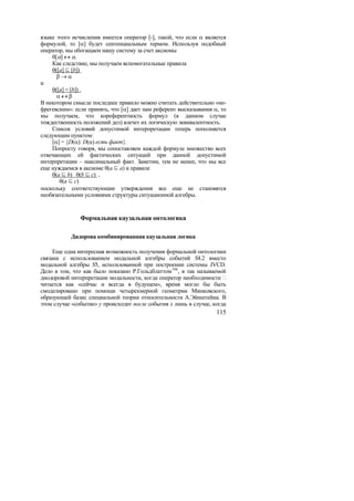 языке этого исчисления имеется оператор [-], такой, что если α является
формулой, то [α] будет сентенциальным термом. Используя подобный
оператор, мы обогащаем нашу систему за счет аксиомы
    θ[α] ↔ α.
    Как следствие, мы получаем вспомогательные правила
    θ([a]  [b])
      β→α
и
    θ([a] = [b]) .
      α↔β
В некотором смысле последнее правило можно считать действительно «не-
фрегевским»: если принять, что [α] дает нам референт высказывания α, то
мы получаем, что кореферентность формул (в данном случае
тождественность положений дел) влечет их логическую эквивалентность.
    Список условий допустимой интерпретации теперь пополняется
следующим пунктом:
    [α] = {D(α): D(α) есть факт}.
    Попросту говоря, мы сопоставляем каждой формуле множество всех
отвечающих ей фактических ситуаций при данной допустимой
интерпретации – максимальный факт. Заметим, тем не менее, что мы все
еще нуждаемся в аксиоме θ(a  a) и правиле
    θ(a  b) θ(b  c) ,
       θ(a  c)
поскольку соответствующие утверждения все еще не становятся
необязательными условиями структуры ситуационной алгебры.


               Формальная каузальная онтологика

           Дидорова комбинированная каузальная логика

     Еще одна интересная возможность получения формальной онтологики
связана с использованием модальной алгебры событий S4.2 вместо
модальной алгебры S5, использованной при построении системы JVCD.
Дело в том, что как было показано Р.Гольдблаттом 166 , в так называемой
диодоровой интерпретации модальности, когда оператор необходимости
читается как «сейчас и всегда в будущем», время могло бы быть
смоделировано при помощи четырехмерной геометрии Минковского,
образующей базис специальной теории относительности А.Эйнштейна. В
этом случае «событие» y происходит после события x лишь в случае, когда
                                                                   115
 