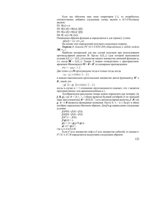 Если мы обогатим наш язык оператором [–], то потребуется,
соответственно добавить следующие схемы аксиом к (C1-C8)-списку
аксиом:
D1. θ[α] ≡ α
D2. θ[α∨β] ≡ θ([α]∪[β])
D3. θ[α∧β] ≡ θ([α]∩[β])
D4. θ[¬α] ≡ θ(~[α])
Очевидным образом функция ϕ определяется и для термов [–]-типа:
       ϕ([α]) = {w: wϕ α}
      На основе этих определений получаем следующую теорему.
      Теорема 3. Асиомы PC+(C1-C8,D1-D4) общезначимы в любой модели
〈W, ϕ 〉.
      Наиболее интересный для нас случай получаем при использовании
ортомодулярной решетки В. Цеглы L(X,⊥) (для которой выполняется
условие l(X,⊥) = L(X,⊥)) в качестве нашего множества значений функции ϕ,
т.е. когда W = L(X,⊥). Теперь X можно отождествить с пространством-
временем Минковского M = R × R3 со скалярным произведением
      x∗y = – x0y0+⎯x⎯y.
Две точки x,y∈M ортогональны тогда и только тогда, когда
       | x0 – y0 | ≤ (1⁄α) ||⎯x –⎯y ||
и каждое максимальное ортогональное множество дается функцией g: R3→
R , такой, что
       | g(⎯x) – g(⎯y)| ≤ (1⁄α) ||⎯x –⎯y ||
когда в случае α = 1 отношение ортогональности означает, что x является
пространственно- или времениподобным к y.
      Алгебраическое расслоение теперь можно определить как четверку 〈A,
f, B, g〉, где A = 〈A,+, ○,–〉 (база) является булевой алгеброй (A по меньшей
мере двухэлементна), B = 〈B,⊕,⊗, ┴〉 есть ортомодулярная решетка, f : B→A,
g: A → B являются функциями вложения. Пусть 0, 1, ◦ и ≤ будут в обеих
алгебрах определены обычным образом. Для f и g справедливы следующие
условия:
      f (k⊕l) = f (k) + f (l),
      f (k⊗l) = f (k) ○ f (l),
      f (k┴) = – f (k),
      f (g(x)) = x,
      g(x + y) = g(x) ⊕ g(y),
      g(–x) = g(x) ┴,
где x,y∈A и k,l∈B.
      Если F есть множество ппф и E есть множество событий, то оценка v:
F⎩⎭E→ A⎩⎭B определяется индуктивно следующим образом:
                                                                       122
 