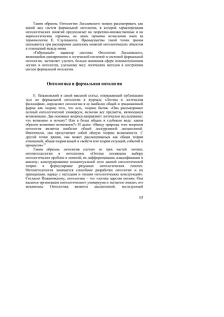 Таким образом, Онтологию Лесьневского можно рассматривать как
некий вид систем формальной онтологии, в которой характеризация
онтологических понятий предполагает не теоретико-множественные и не
мереологические термины, но лишь термины исчисления имен (в
терминологии Е. Слупецкого). Преимущество такой точки зрения
сказывается при расширении диапазона понятий онтологических объектов
и отношений между ними.
     «Гибридный»     характер   системы   Онтологии     Лесьневского,
являющейся одновременно и логической системой и системой формальной
онтологии, заставляет уделить больше внимания сфере взаимоотношения
логики и онтологии, удельному весу логических методов в построении
систем формальной онтологии.


            Онтологика и формальная онтология

     Е. Пежановский в своей вводной статье, открывающей публикацию
эссе по формальной онтологии в журнале «Логика и логическая
философия», определяет онтологию в ее наиболее общей и традиционной
форме как теорию того, что есть, теорию бытия. «Она рассматривает
полный онтологический универсум, включая все предметы, являющиеся
возможными. Два основных вопроса направляют логическое исследование:
что возможно и почему? Или в более общем и глубоком виде: каким
образом возможно возможное?» И далее: «Ввиду природы этих вопросов
онтология является наиболее общей дискурсивной дисциплиной.
Фактически, она представляет собой общую теорию возможности. С
другой точки зрения, она может рассматриваться как общая теория
отношений, общая теория вещей и свойств или теория ситуаций, событий и
процессов» 12
     Таким образом, онтология состоит из трех частей: онтики,
онтометодологии и онтологики. «Онтика посвящена выбору
онтологических проблем и понятий, их дифференциации, классификации и
анализу; конструированию концептуальной сети данной онтологической
теории    и    формулировке     разумных    онтологических     гипотез.
Онтометодология занимается способами разработки онтологии и их
принципами, наряду с методами и типами онтологических конструкций».
Согласно Пежановскому, онтологика – это «логика царства онтики. Она
касается организации онтологического универсума и пытается описать его
механизмы.     Онтологика    является    дисциплиной,    исследующей

                                                                    15
 