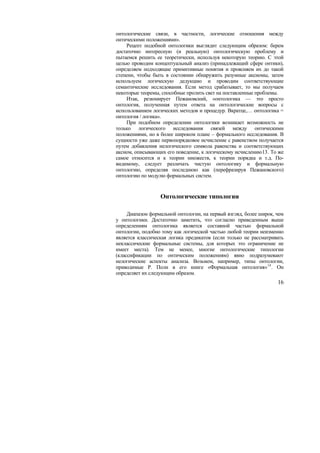 онтологические связи, в частности, логические отношения между
онтическими положениями».
     Рецепт подобной онтологики выглядит следующим образом: берем
достаточно интересную (и реальную) онтологическую проблему и
пытаемся решить ее теоретически, используя некоторую теорию. С этой
целью проводим концептуальный анализ (принадлежащий сфере онтики),
определяем подходящие примитивные понятия и проясняем их до такой
степени, чтобы быть в состоянии обнаружить разумные аксиомы, затем
используем логическую дедукцию и проводим соответствующие
семантические исследования. Если метод срабатывает, то мы получаем
некоторые теоремы, способные пролить свет на поставленные проблемы.
     Итак, резюмирует Пежановский, «онтологика — это просто
онтология, полученная путем ответа на онтологические вопросы с
использованием логических методов и процедур. Вкратце,… онтологика =
онтология / логика».
     При подобном определении онтологики возникает возможность не
только логического исследования связей между онтическими
положениями, но в более широком плане – формального исследования. В
сущности уже даже первопорядковое исчисление с равенством получается
путем добавления нелогического символа равенства и соответствующих
аксиом, описывающих его поведение, к логическому исчислению13. То же
самое относится и к теории множеств, к теории порядка и т.д. По-
видимому, следует различать чистую онтологику и формальную
онтологию, определяя последнюю как (перефразируя Пежановского)
онтологию по модулю формальных систем.


                  Онтологические типологии

     Диапазон формальной онтологии, на первый взгляд, более широк, чем
у онтологики. Достаточно заметить, что согласно приведенным выше
определениям онтологика является составной частью формальной
онтологии, подобно тому как логической частью любой теории неизменно
является классическая логика предикатов (если только не рассматривать
неклассические формальные системы, для которых это ограничение не
имеет места). Тем не менее, многие онтологические типологии
(классификации по онтическим положениям) явно подразумевают
нелогические аспекты анализа. Возьмем, например, типы онтологии,
приводимые Р. Поли в его книге «Формальная онтология» 14 . Он
определяет их следующим образом.
                                                                   16
 