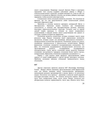 своего существования. Например: поцелуй Джоном Мэри в некотором
окружении. Этот ситуоид содержит субстанции «Джон» и «Мэри» и
относительный момент «поцелуй», который связывает их. Сами по себе эти
сущности в изоляции не образуют ситуоид, мы должны добавить некоторое
окружение, чтобы получить некоторое целое.
     Специальным типом ситуоидов являются ситуации. Это ситуоиды во
времени, так что они представляются собой моментальный снимок
некоторого фрагмента мира.
     Хроноиды и топоиды являются примером универсалий Время и
Пространство. Хроноиды можно понимать как темпоральные
длительности, а топоиды как пространственные регионы, имеющие
некоторую мереотопологическую структуру. Согласно одно из версий
данной теории хроноиды и топоиды не имеют независимого
существования, в каждый момент своего существования они зависят от
ситуации, в рамках которой они оформлены.
     Отношения являются сущностями, которые склеивают вместе вещи
реального мира. Каждое отношение имеет определенное количество
аргументов, которые служат для связывания. Допускаются отношения с
неопределенным количеством аргументов. Отношения делятся на классы,
называемые материальными и формальными соответственно. Важное
формальное отношение называется поддерживающим отношением. Тот
факт, что отношение поддерживается непосредственно достаточен для
предотвращения        регресса:    поддерживание       поддерживается
непосредственно. Среди других отношений можно выделить базисные
отношения: неотделимость, тернарное отношения бытия чьей-то частью,
конкретизация, обрамление, отношение содержания, ассоциации и т.д.
     Наряду с этим водятся также процессы. представляющие собой
переход от одной конфигурации к другой внутри некоторого ситуоида.
Проблему составляет введение отношений эквивалентности между
ситуоидами.

KIF
     Другим известным проектом является KIF (Knowledge Interchange
Format – Формат обмена знаниями), представляющим собой формальный
язык для обмена знаниями между компьютерными программами,
написанными разными программистами в разное время и на различных
языках. Онтология этого проекта 21 принимает в качестве самой широкой
категории категорию объекта. Это понятие достаточно широко: объекты
могут быть конкретными (напр., кусок скалы, Ницше, молекула) или
абстрактными (понятие справедливости, число два), объекты могут быть

                                                                   28
 