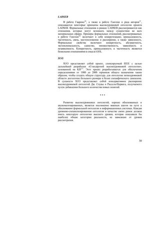 LADSEB
     В работе Гварино24 , а также в работе Гангеми и ряда авторов25 ,
описываются некоторые принципы высокоуровневой онтологии проекта
LADSEB. Формальные отношения в рамках LADSEB рассматриваются как
отношения, которые могут возникать между сущностями во всех
материальных сферах. Примеры формальных отношений, рассматриваемых
в работе Гангеми 26 включают в себя конкретизацию, принадлежность,
частичность, связь, местоположение и расширение, а также зависимость.
Формальные      свойства    включают    конкретность,    абстрактность,
экстенсиональность,    единство,  множественность,    зависимость    и
независимость. Конкретность, принадлежность и частичность являются
базисными отношениями в смысле GOL.

SUO
    SUO представляет собой проект, спонсируемый IEEE с целью
дальнейшей разработки «Стандартной высокоуровневой онтологии»,
основанной на KIF 27 . Этот проект разрабатывается для обеспечения
определениями от 1000 до 2000 терминов общего назначения таким
образом, чтобы создать общую структуру для онтологии низкоуровневой
области достаточно большого размера и более специфического диапазона.
В сущности SUO представляет собой консервативное расширение
высокоуровневой онтологий Дж. Соувы и Рассела-Норвига, получаемого
путем добавления большого количества новых понятий.


                                   ***

    Развитие высокоуровневых онтологий, хорошо обоснованных и
аксиоматизированных, является несомненно важным шагом на пути к
обоснованию формальной онтологии в информационных системах. Каждая
уровнево-специализированная онтология в качестве своих рамок должна
иметь некоторую онтологию высшего уровня, которая описывала бы
наиболее общие категории реальности, не зависящие от уровня
рассмотрения.




                                                                    30
 