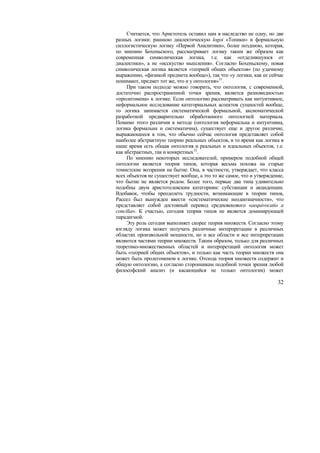 Считается, что Аристотель оставил нам в наследство не одну, но две
разных логики: раннюю диалектическую logoi «Топики» и формальную
силлогистическую логику «Первой Аналитики», более позднюю, которая,
по мнению Бохеньского, рассматривает логику таким же образом как
современная символическая логика, т.е. как «отделившуюся от
диалектики», а не «исскуство мышления». Согласно Бохеньскому, новая
символическая логика является «теорией общих объектов» (по удачному
выражению, «физикой предмета вообще»), так что «у логики, как ее сейчас
понимают, предмет тот же, что и у онтология»31 .
     При таком подходе можно говорить, что онтология, с современной,
достаточно распространенной точки зрения, является разновидностью
«пролегомена» к логике. Если онтологию рассматривать как интуитивное,
неформальное исследование категориальных аспектов сущностей вообще,
то логика занимается систематической формальной, аксиоматической
разработкой предварительно обработанного онтологией материала.
Помимо этого различия в методе (онтология неформальна и интуитивна,
логика формальна и систематична), существует еще и другое различие,
выражающееся в том, что обычно сейчас онтология представляет собой
наиболее абстрактную теорию реальных объектов, в то время как логика в
наше время есть общая онтология и реальных и идеальных объектов, т.е.
как абстрактных, так и конкретных 32 .
     По мнению некоторых исследователей, примером подобной общей
онтологии является теория типов, которая весьма похожа на старые
томистские воззрения на бытие. Она, в частности, утверждает, что класса
всех объектов не существует вообще, а это то же самое, что и утверждение,
что бытие не является родом. Более того, первые два типа удивительно
подобны двум аристотелевским категориям: субстанции и акциденции.
Вдобавок, чтобы преодолеть трудности, возникающие в теории типов,
Рассел был вынужден ввести «систематические неоднозначности», что
представляет собой достовный перевод средневекового «aequivocatio a
concilia». К счастью, сегодня теория типов не является доминирующей
парадигмой.
     Эту роль сегодня выполняет скорее теория множеств. Согласно этому
взгляду логика может получать различные интерпретации в различных
областях произвольной мощности, но и все области и все интерпретации
являются частями теории множеств. Таким образом, только для различных
теоретико-множественных областей и интерпретаций онтология может
быть «теорией общих объектов», и только как часть теории множеств она
может быть пролегоменом к логике. Отсюда теория множеств содержит и
общую онтологию, а согласно сторонникам подобной точки зрения любой
философский анализ (и касающийся не только онтологии) может

                                                                      32
 
