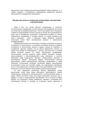 проводиться лишь в рамках различных расширений теории множеств, т.е. в
теории множеств с возможными добавлениями конкретных объектов
(урэлементов) и эмпирических предикатов 33 .


 Логика как язык и логика как исчисление: последствия
                    для онтологии

     Идея о том, что логика обладает содержанием, в частности
онтологическим содержанием, сегодня находит свое выражение во взгляде
на логику как на универсальный язык. Этой точке зрения часто отказывали
в праве на существование в пользу взгляда на логику как на разновидность
игры, как на абстрактное исчисление, утверждения которого не имеют
собственного содержания, и которое зависит от теории множеств как
своего основания – лишь с помощью теории множеств подобное
исчисление может быть синтаксически описано и семантически
интерпретировано.
     Формальная система или исчисление, в котором логические константы
отличаются от нелогических, и в котором логические аксиомы и правила
отличаются от нелогических аксиом и правил, отнюдь не свободно от
содержания, другими словами, оно не просто формальная система, но
скорее, как говорит Н. Коккьярелла 34 , система логистическая, в которой
логика является языком со своим собственным содержанием.
Логистическая система является некой общей системой взглядов,
представляющей и организовывающей наше обыденное и научное
понимание мира посредством введения дескриптивных констант и
нелогических аксиом. Логические формы логистической системы
представляют собой синтаксические структуры, привязанные к своей
семантике. Сопоставляя подобные логические формы предложениям
естественного языка или научной теории, мы оказываемся способными
четко и ясно представить условия истины этих предложений, и тем самым
поместить их онтологически в наши общие концептуальные рамки.
     В этом отношении достаточно богатая формальная логика
представляет собой базис lingua philosophica (философского языка),
позволяющего осуществить концептуальный и онтологический анализ, и
каркас общей онтологии. Сама идея lingua philosophica восходит еще к
Декарту, и даже к спекулятивным грамматикам 12-го столетия, которые
верили, что существует единая грамматика, лежащая в основании всех
естественных языков, и которая «в отдельных языках предстает в

                                                                     33
 