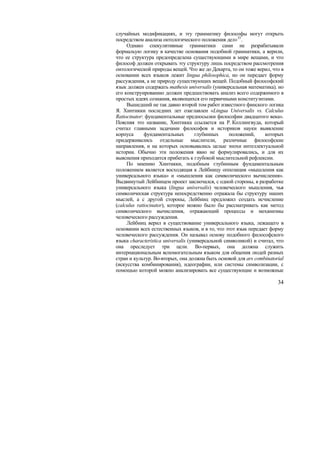 случайных модификациях, и эту грамматику философы могут открыть
посредством анализа онтологического положения дел»35 .
     Однако спекулятивные грамматики сами не разрабатывали
формальую логику в качестве основания подобной грамматики, а верили,
что ее структура предопределена существующими в мире вещами, и что
философ должен открывать эту структуру лишь посредством рассмотрения
онтологической природы вещей. Что же до Декарта, то он тоже верил, что в
основании всех языков лежит lingua philosophica, но он передает форму
рассуждения, а не природу существующих вещей. Подобный философский
язык должен содержать mathesis universalis (универсальная математика), но
его конструированию должен предшествовать анализ всего содержимого в
простых идеях сознания, являющихся его первичными конституэнтами.
     Вышедший не так давно второй том работ известного финского логика
Я. Хинтикки последних лет озаглавлен «Lingua Universalis vs. Calculus
Ratiocinator: фундаментальные предпосылки философии двадцатого века».
Поясняя это название, Хинтикка ссылается на Р. Коллингвуда, который
считал главными задачами философов и историков науки выявление
корпуса       фундаментальных        глубинных     положений,     которых
придерживались отдельные мыслители, различные философские
направления, и на которых основывались целые эпохи интеллектуальной
истории. Обычно эти положения явно не формулировались, и для их
выяснения приходится прибегать к глубокой мыслительной рефлексии.
     По мнению Хинтикки, подобным глубинным фундаментальным
положением является восходящая к Лейбницу оппозиция «мышления как
универсального языка» и «мышления как символического вычисления».
Выдвинутый Лейбницем проект заключался, с одной стороны, в разработке
универсального языка (lingua universalis) человеческого мышления, чья
символическая структура непосредственно отражала бы структуру наших
мыслей, а с другой стороны, Лейбниц предложил создать исчисление
(сalculus ratiocinator), которое можно было бы рассматривать как метод
символического вычисления, отражающий процессы и механизмы
человеческого рассуждения.
     Лейбниц верил в существование универсального языка, лежащего в
основании всех естественных языков, и в то, что этот язык передает форму
человеческого рассуждения. Он называл основу подобного философского
языка characteristica universalis (универсальной символикой) и считал, что
она преследует три цели. Во-первых, она должна служить
интернациональным вспомогательным языком для общения людей разных
стран и культур. Во-вторых, она должна быть основой для ars combinatorial
(искусства комбинирования), идеографии, или системы символизации, с
помощью которой можно анализировать все существующие и возможные

                                                                       34
 