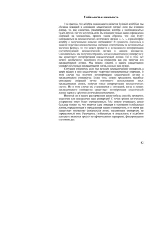 Глобальность и локальность

     Тем фактом, что алгебра подмножеств является булевой алгеброй, мы
обязаны лежащей в основании классической логике: если мы изменим
логику, то, как следствие, рассматриваемая алгебра с необходимостью
будет другой. Но что случится, если мы изменим только наши определения
операций на множествах, притом таким образом, что они будут
основываться на неклассических логических связках ∨, ∧, ¬, и рассмотрим
алгебру с полученными новыми операциями? В сущности, поскольку в
модели теоретико-множественные операции ответственны за истинностные
значения формул, то это может привести к возможности интерпретации
соответствующей неклассической логики в данном множестве.
Следовательно, мы получим ситуацию, когда в классическом универсуме у
нас существует интерпретация неклассической логики. Но в этом нет
ничего необычного: подобного рода процедура как раз типична для
неклассической логики. Мы можем освоить в нашем классическом
универсуме столько неклассических логик, сколько нам нужно.
     Ситуация изменится, если мы возьмем неклассический универсум, а
затем введем в нем классические теоретико-множественные операции. В
этом случае мы получим интерпретацию классической логики в
неклассическом универсуме. Более того, можно продолжить подобное
умножение операций путем повторного использования иных
неклассических связок, получая новые интерпретации неклассических
систем. Но в этом случае мы сталкиваемся с ситуацией, когда в рамках
неклассического универсума существует интерпретация классической
логики наряду с другими логическими системами.
     Имеются ли в нашем распоряжении какие-нибудь способы проверить
классичен или неклассичен наш универсум? С точки зрения логического
плюрализма ответ будет отрицательным. Мы можем утверждать самое
большее только то, что имеется одна лежащая в основании (глобальная)
логика, определяющая и определенная нашим универсумом, в то время как
существует множество (локальных) логик, населяющих универсум, не
определяемый ими. Разумеется, глобальность и локальность в подобном
контексте являются просто метафорическими маркерами, фиксирующими
состояние дел.




                                                                    42
 