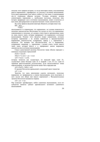 посылка этого правила истинна, то тогда некоторые имена, подставляемые
вместо переменной x, преобразуют эту посылку в истинное высказывание.
Если наша переменная стоит вместо любого из этих имен, то высказывание
α(y1/x) очевидным образом истинно. Условие, которому должна
удовлетворять переменная y1, необходимо постольку, поскольку имя,
которое превращает α(x) в истинное высказывание, может отличаться от
всех имен, фигурирующих на предшествующих этапах доказательства.
     На схему правила введения квантора общности, которая имеет вид
     DΠ. α(x)
          ∀xα(x)
накладывается то ограничение, что переменная x не должна появляться в
посылках доказательства. Интуитивно это следует из того, что переменные,
появляющиеся в посылках, не должны стоять вместо произвольных имен,
но лишь вместо таких, которые превращают эти выражения в истинные
высказывания. Помимо этого вводится второе ограничение, согласно
которому переменная x не должна появляться в предшествующих
выражениях доказательства, содержащих, наряду с x, переменные с
индексом. Это вызвано тем обстоятельством, что в выражениях,
содержащих, например, y1, переменная x должна стоять только вместо
таких имен, которые вместе с y1 превращают данное выражение
доказательства в истинное высказывание.
     Смысл единственной аксиомы Онтологии также обычно передают с
помощью следующих определений:
     Ex(X) ≡ ∃x(xεX)
     Sol(x) ≡ ∀y,z(yεx ∧ zεx → yεz)
     xaX ≡ ∀y(yεx → yεX),
которые читаются как «существует, по меньшей мере, один X»,
«существует самое большее один X» и «всякий x есть X» (т.е. один из
терминов аристотелевской силлогистики). Если воспользоваться этими
определениями, то аксиома Онтологии может быть передана как
     xεX ≡ Ex(X) ∧ Sol(x) ∧ xaX.
     К законам Онтологии принадлежит следующий закон тождества:
     xεX → xεx.
     Заметим, что здесь невозможно удалить антецедент, поскольку
выражение xεx превращается в ложное высказывание, если подставить в
него пустое или общее имя вместо переменной x. Фундаментальным
законом Онтологии называется теорема
     xεX ∧ yεx → xεy
Она позволяет преобразовать любое единичное высказывание, если его
субъектом является субъект произвольного истинного единичного
высказывания.
                                                                     59
 