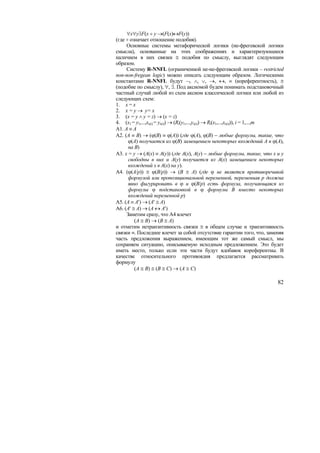 ∀x∀y∃F(x ÷ y →(F(x)↔F(y))
(где ÷ означает отношение подобия).
     Основные системы метафорической логики (не-фрегевской логики
смысла), основанные на этих соображениях и характеризующиеся
наличием в них связки ≅ подобия по смыслу, выглядят следующим
образом.
     Систему R-NNFL (ограниченной не-не-фрегевской логики – restricted
non-non-fregean logic) можно описать следующим образом. Логическими
константами R-NNFL будут ¬, ∧, ∨, →, ↔, ≡ (кореферентность), ≅
(подобие по смыслу), ∀, ∃. Под аксиомой будем понимать подстановочный
частный случай любой из схем аксиом классической логики или любой из
следующих схем:
1. x = x
2. x = y → y= x
3. (x = y ∧ y = z) → (x = z)
4. (x1 = y1,...,xs(i) = ys(i)) → (Ri(y1,...,ys(i)) → Ri(x1,...,xs(i))), i = 1,...,m
А1. A ≡ A
А2. (A ≡ B) → (ϕ(B) ≡ ϕ(A)) (где ϕ(A), ϕ(B) − любые формулы, такие, что
      ϕ(A) получается из ϕ(B) замещением некоторых вхождений A в ϕ(A),
      на B)
А3. x = y → (A(x) ≡ A(y)) (где A(x), A(y) − любые формулы, такие, что x и y
      свободны в них и A(y) получается из A(x) замещением некоторых
      вхождений x в A(x) на y).
А4. (ϕ(A/p)) ≅ ϕ(B/p)) → (B ≅ A) (где ϕ не является противоречивой
      формулой или пропозициональной переменной, переменная p должна
      явно фигурировать в ϕ и ϕ(B/p) есть формула, получающаяся из
      формулы ϕ подстановкой в ϕ формулы B вместо некоторых
      вхождений переменной p)
А5. (A ≡ A′) → (A′ ≅ A)
А6. (A′ ≅ A) → (A ↔ A′)
     Заметим сразу, что A4 влечет
         (A ≅ B) → (B ≅ A)
и отметим нетранзитивность связки ≅ в общем случае и транзитивность
связки ≡. Последнее влечет за собой отсутствие гарантии того, что, заменяя
часть предложения выражением, имеющим тот же самый смысл, мы
сохраняем ситуацию, описываемую исходным предложением. Это будет
иметь место, только если эти части будут вдобавок кореферентны. В
качестве относительного противоядия предлагается рассматривать
формулу
         (A ≅ B) ≅ (B ≅ C) → (A ≅ C)

                                                                                82
 