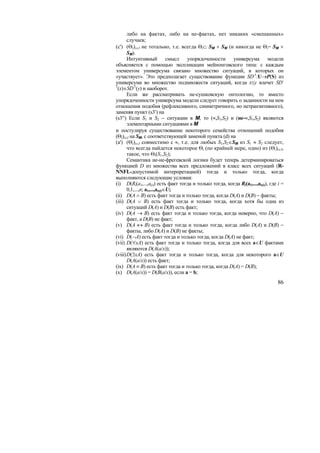 либо на фактах, либо на не-фактах, нет никаких «смешанных»
       случаев;
(c') (Θi)i∈I не тотально, т.е. всегда Θi⊂ SM × SM (и никогда не Θi= SM ×
       SM).
       Интуитивный смысл упорядоченности универсума модели
объясняется с помощью экспликации мейнонговского типа: с каждым
элементом универсума связано множество ситуаций, в которых он
«участвует». Это предполагает существование функции SD-1:U→P(S) из
универсума во множество подмножеств ситуаций, когда x≤y влечет SD-
1
 (x)∈SD-1(y) и наоборот.
       Если же рассматривать не-сушковскую онтологию, то вместо
упорядоченности универсума модели следует говорить о заданности на нем
отношения подобия (рефлексивного, симметричного, но нетранзитивного),
заменяя пункт (s3′) на
(s3′′) Если S1 и S2 − ситуации в M, то (≈,S1,S2) и (не-≈,S1,S2) являются
       элементарными ситуациями в M
и постулируя существование некоторого семейства отношений подобия
(Θi)i∈I на SM, с соответствующей заменой пункта (d) на
(a') (Θi)i∈I совместимо с ≈, т.е. для любых S1,S2∈SM из S1 ≈ S2 следует,
       что всегда найдется некоторое Θi (по крайней мере, одно) из (Θi)i∈I,
       такое, что Θi(S1,S2);
       Семантика не-не-фрегевской логики будет теперь детерминироваться
функцией D из множества всех предложений в класс всех ситуаций (R-
NNFL-допустимой интерпретацией) тогда и только тогда, когда
выполняются следующие условия:
(i) D(Ri(a1,...,a(i)) есть факт тогда и только тогда, когда Ri(a1,...,ar(i)), где i =
       0,1,...,n; a1,...,ar(i)∈U;
(ii) D(A ∧ B) есть факт тогда и только тогда, когда D(A) и D(B) − факты;
(iii) D(A ∨ B) есть факт тогда и только тогда, когда хотя бы одна из
       ситуаций D(A) и D(B) есть факт;
(iv) D(A → B) есть факт тогда и только тогда, когда неверно, что D(A) −
       факт, а D(B) не факт;
(v) D(A ↔ B) есть факт тогда и только тогда, когда либо D(A) и D(B) −
       факты, либо D(A) и D(B) не факты;
(vi) D(¬A) есть факт тогда и только тогда, когда D(A) не факт;
(vii) D(∀xA) есть факт тогда и только тогда, когда для всех a∈U фактами
       являются D(A(a/x));
(viii) D(∃xA) есть факт тогда и только тогда, когда для некоторого a∈U
       D(A(a/x)) есть факт;
(ix) D(A ≡ B) есть факт тогда и только тогда, когда D(A) = D(B);
(x) D(A(a/x)) = D(B(a/x)), если a = b;
                                                                                  86
 