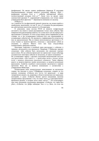 (реификации). Он вводит символ реификации форматор T категории
(имя/высказывание), который читается следующим образом: «T(p) =
реификация ситуации (что) p = событие (абстрактный объект),
соответствующий ситуации (что) p» 137 . Более того, он вводит также
одноместный предикат P, «отвечающий утверждению, или точнее связке
утверждения (быть фактом)» 138 . Принимая во внимание его аксиому
     (P(T(p)) ≡ p,
где ≡ является его (не-фрегевской) связкой тождества, мы можем прийти к
ошибочному заключению, что как T, так и P следовало бы рассматривать
как действующие аналогично нашим [-]- и θ-операторам.
     К сожалению, наша система JVCD не является не-фрегевской
системой и мы имеем в нашем распоряжении только лишь события. При
поверхностном рассмотрении кажется, что лучше всего для нас вернуться к
предложению Слупецкого. В этом случае можно читать выражения [α] как
«говоря, что α мы устанавливаем (событие) [α]» или «высказывание α
устанавливает событие [α]». Но трудности с выражениями θa остаются все
еще не преодоленными. Мы не можем воспользоваться прочтением в P-
стиле Сушко «a является фактом», поскольку a представляет собой не
ситуацию, а событие. Вместо этого нам надо откуда-нибудь
позаимствовать требуемые понятия.
     Некоторые теоретики в подобной связи рассуждают о событиях в
терминах актуальности или реальности. Например, У.Мейкснер заявляет
следующее: «Для события быть актуальным или реальным означает
происходить. Не все события происходят (но происходят только события);
следовательно некоторые события не актуальны, но просто возможны» 139 .
Он устанавливает наряду с другими следующий аналитический постулат
для происходить: «Для всякого x: x происходит тогда и только тогда,
когда x является актуальным (реальным) событием». Таким образом,
вместо «a является фактом» можно использовать «a является актуальным
(реальным)». Удобство подобного использования заключается в прямом
прочтении θ(◊a) как «a является возможным» в соответствии с
утверждением Мейкснера.
     Распространяя наше концептуальное заимствование на каузальную
теорию, мы находим в статье У.Шеффлера следующее, спорное по его
мнению, положение: «Событие есть что-то, что происходит - в мире
эмпирических вещей, а не, например, в области математики или моральных
категорий», и далее: «События обычно даются описаниями, включая
дескриптивные предложения о том, что имеет место, и о пространственно-
временном регионе, в котором нечто имеет место» 140 . Он иллюстрирует
свое свои допущения следующими примерами: «Событие, что тиран был
убит», «Событие, что Добро побеждает Зло» и т.д. Ясно, что если мы

                                                                    95
 