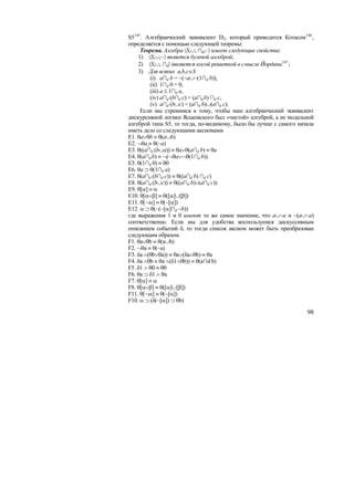 S5 145 . Алгебраический эквивалент D2, который приводится Котасом 146 ,
определяется с помощью следующей теоремы:
      Теорема. Алгебра 〈S,∪, ∩d,~〉 имеет следующие свойства:
     1) 〈S,∪,~〉 является булевой алгеброй;
     2) 〈S,∪, ∩d〉 iявляется косой решеткой в смысле Йордана 147 ;
     3) Для всяких a,b,c∈S
          (i) a∩d b = ~(~a∪~(1∩d b)),
          (ii) 1∩d 0 = 0,
          (iii) a ≤ 1∩d a,
          (iv) a∩d (b∩d c) = (a∩d b) ∩d c,
          (v) a∩d (b∪c) = (a∩d b)∪(a∩d c).
      Если мы стремимся к тому, чтобы наш алгебраический эквивалент
дискурсивной логики Яськовского был «чистой» алгеброй, а не модальной
алгеброй типа S5, то тогда, по-видимому, было бы лучше с самого начала
иметь дело со следующими аксиомами
E1. θa∨θb ≡ θ(a∪b)
E2. ¬θa ≡ θ(~a)
E3. θ((a∩d (b∪a)) ≡ θa∨θ(a∩d b) ≡ θa
E4. θ(a∩d b) ≡ ¬(¬θa∨¬θ(1∩d b))
E5. θ(1∩d 0) ≡ θ0
E6. θa ⊃ θ(1∩d a)
E7. θ(a∩d (b∩d c)) ≡ θ((a∩d b) ∩d c)
E8. θ(a∩d (b∪c)) ≡ θ((a∩d b)∨(a∩d c))
E9. θ[α] ≡ α
E10. θ[α∨β] ≡ θ([α]∪[β])
E11. θ[¬α] ≡ θ(~[α])
E12. α ⊃ θ(~(~[α]∩d ~b))
где выражения 1 и 0 имеют то же самое значение, что a∪~a и ~(a∪~a)
соответственно. Если мы для удобства воспользуемся дискуссивным
описанием событий δ, то тогда список аксиом может быть преобразован
следующим образом:
F1. θa∨θb ≡ θ(a∪b)
F2. ¬θa ≡ θ(~a)
F3. δa ∧(θb∨θa)) ≡ θa∨(δa∧θb) ≡ θa
F4. δa ∧θb ≡ θa ∧(δ1∧θb)) ≡ θ(a∩d b)
F5. δ1 ∧ θ0 ≡ θ0
F6. θa ⊃ δ1 ∧ θa
F7. θ[α] ≡ α
F8. θ[α∨β] ≡ θ([α]∪[β])
F11. θ[¬α] ≡ θ(~[α])
F10. α ⊃ (δ(~[α]) ⊃ θb)

                                                                    98
 