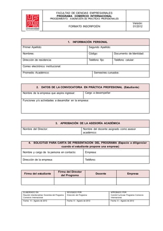 FACULTAD DE CIENCIAS EMPRESARIALES
PROGRAMA COMERCIO INTERNACIONAL
PROCEDIMIENTO: ASIGNACIÓN DE PRACTICAS PROFESIONALES
FORMATO INSCRIPCIÓN
Versión:
01/2012
1. INFORMACIÓN PERSONAL
Primer Apellido: Segundo Apellido:
Nombres: Código: Documento de Identidad:
Dirección de residencia: Teléfono fijo: Teléfono celular:
Correo electrónico institucional:
Promedio Académico: Semestres cursados:
2. DATOS DE LA CONVOCATORIA EN PRÁCTICA PROFESIONAL (Estudiante)
Nombre de la empresa que aspira ingresar: Cargo a desempeñar:
Funciones y/o actividades a desarrollar en la empresa:
3. APROBACIÓN DE LA ASESORÍA ACADÉMICA
Nombre del Director: Nombre del docente asignado como asesor
académico:
4. SOLICITUD PARA CARTA DE PRESENTACIÓN DEL PROGRAMA (Espacio a diligenciar
cuando el estudiante propone una empresa)
Nombre y cargo de la persona en contacto: Empresa:
Dirección de la empresa: Teléfono:
Firma del estudiante
Firma del Director
del Programa
Docente Empresa
ELABORADO EN:
Reunión interdisciplinar Docentes del Programa
Comercio Internacional
REVISADO POR:
Dirección del Programa
APROBADO POR:
Comité Curricular Programa Comercio
Internacional
Fecha: 9 – Agosto de 2012 Fecha: 9 – Agosto de 2012 Fecha: 9 – Agosto de 2012