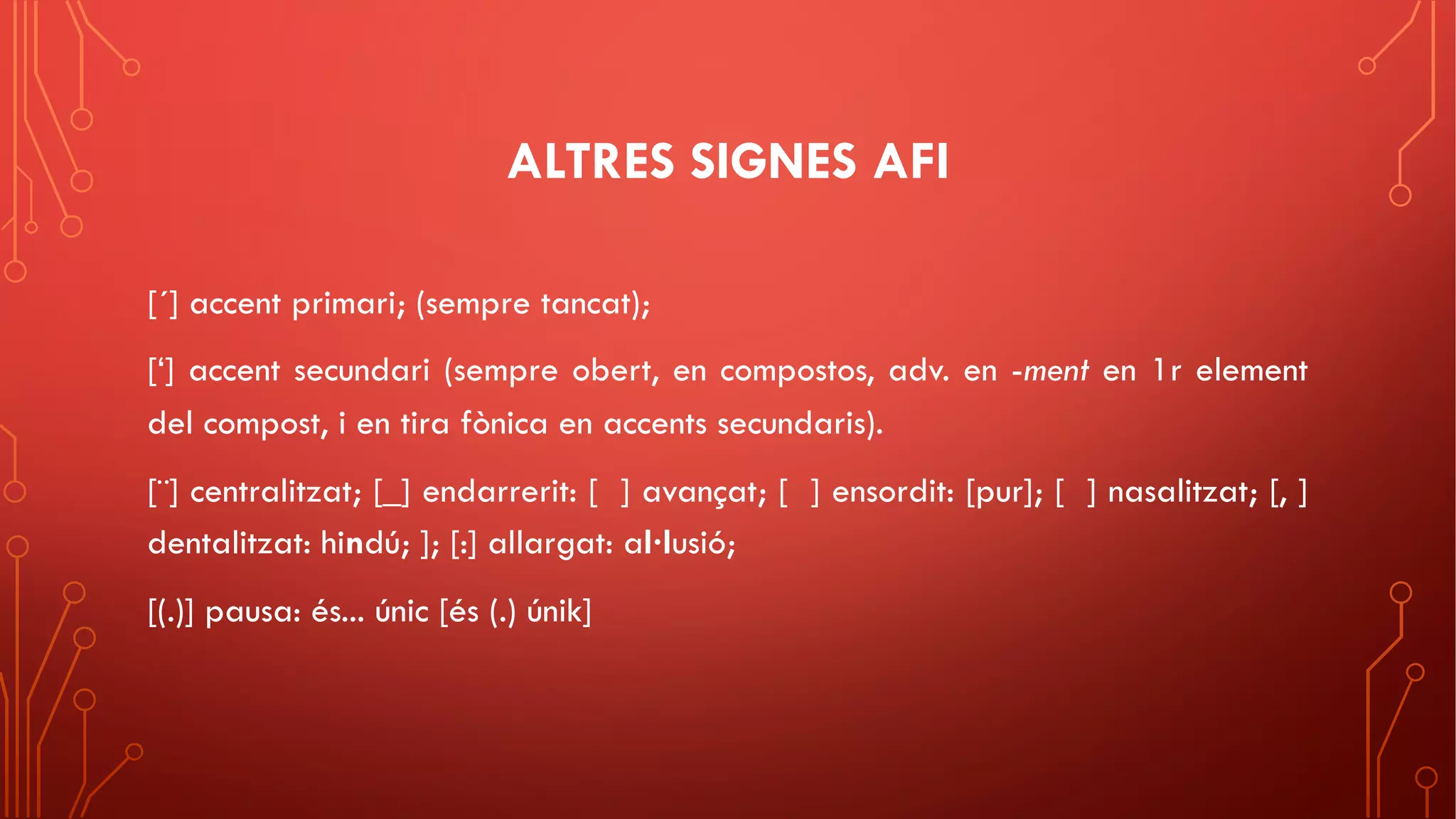 ALTRES SIGNES AFI
[´] accent primari; (sempre tancat);
[‘] accent secundari (sempre obert, en compostos, adv. en -ment en 1r element
del compost, i en tira fònica en accents secundaris).
[¨] centralitzat; [_] endarrerit: [ ] avançat; [ ] ensordit: [pur]; [ ] nasalitzat; [, ]
dentalitzat: hindú; ]; [:] allargat: al·lusió;
[(.)] pausa: és... únic [és (.) únik]
 