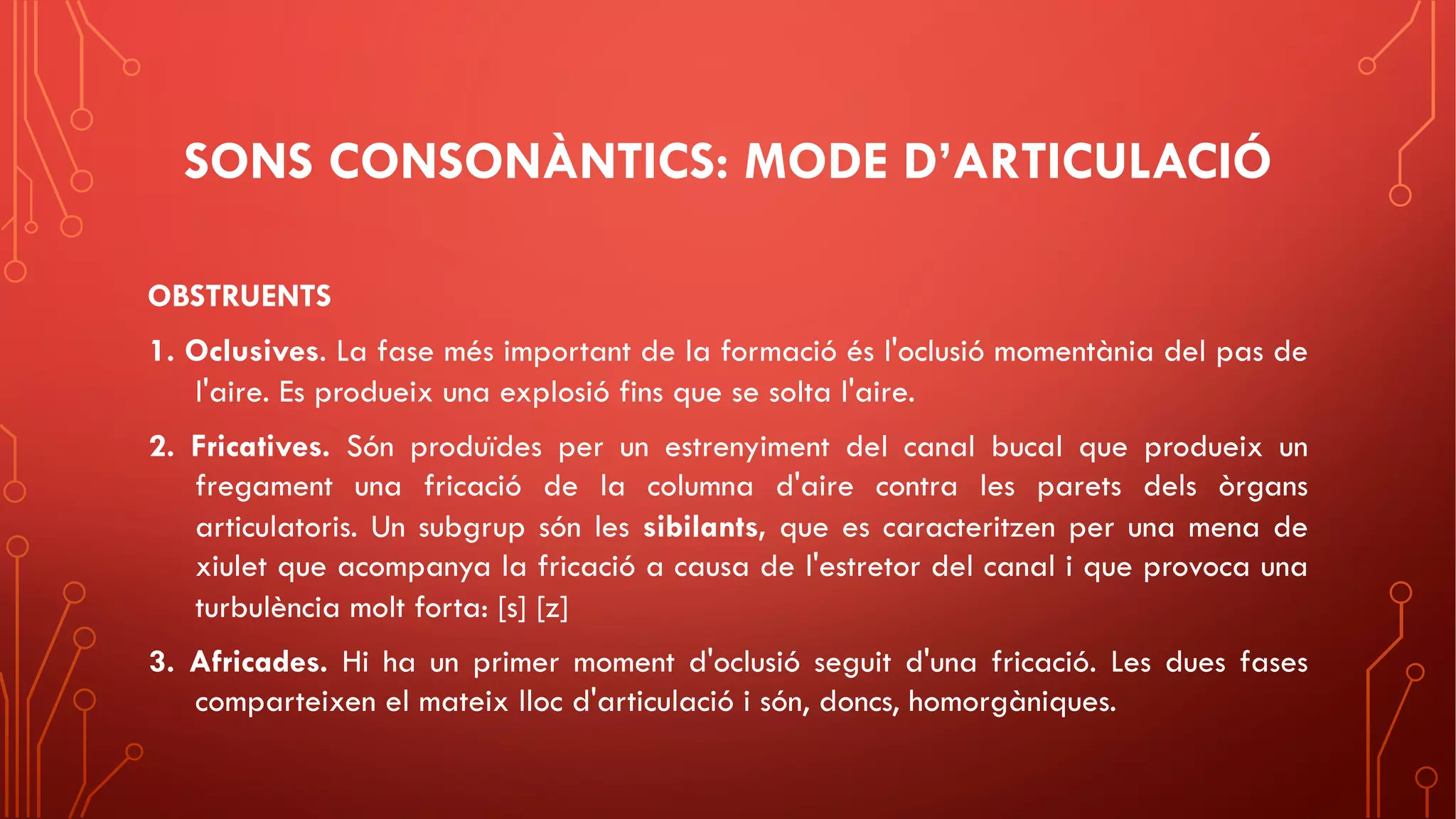 SONS CONSONÀNTICS: MODE D’ARTICULACIÓ
OBSTRUENTS
1. Oclusives. La fase més important de la formació és l'oclusió momentània del pas de
l'aire. Es produeix una explosió fins que se solta l'aire.
2. Fricatives. Són produïdes per un estrenyiment del canal bucal que produeix un
fregament una fricació de la columna d'aire contra les parets dels òrgans
articulatoris. Un subgrup són les sibilants, que es caracteritzen per una mena de
xiulet que acompanya la fricació a causa de l'estretor del canal i que provoca una
turbulència molt forta: [s] [z]
3. Africades. Hi ha un primer moment d'oclusió seguit d'una fricació. Les dues fases
comparteixen el mateix lloc d'articulació i són, doncs, homorgàniques.
 