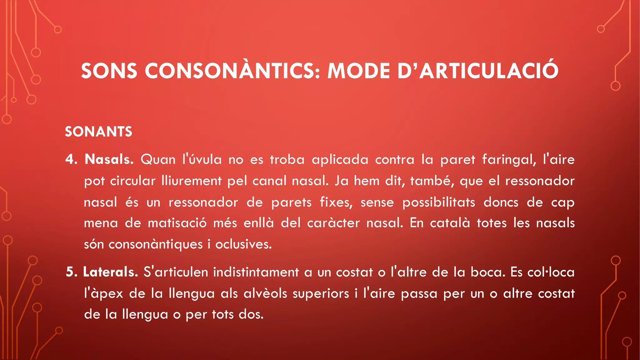 SONS CONSONÀNTICS: MODE D’ARTICULACIÓ
SONANTS
4. Nasals. Quan l'úvula no es troba aplicada contra la paret faringal, l'aire
pot circular lliurement pel canal nasal. Ja hem dit, també, que el ressonador
nasal és un ressonador de parets fixes, sense possibilitats doncs de cap
mena de matisació més enllà del caràcter nasal. En català totes les nasals
són consonàntiques i oclusives.
5. Laterals. S'articulen indistintament a un costat o l'altre de la boca. Es col·loca
l'àpex de la llengua als alvèols superiors i l'aire passa per un o altre costat
de la llengua o per tots dos.
 