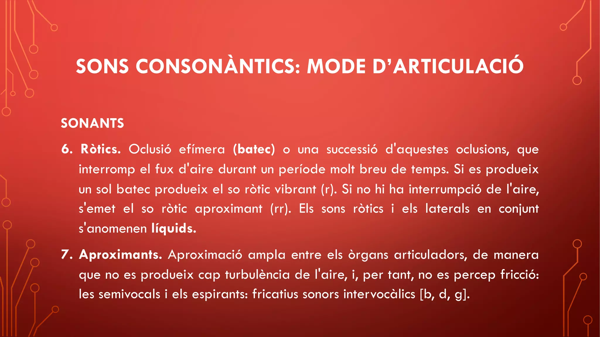 SONS CONSONÀNTICS: MODE D’ARTICULACIÓ
SONANTS
6. Ròtics. Oclusió efímera (batec) o una successió d'aquestes oclusions, que
interromp el fux d'aire durant un període molt breu de temps. Si es produeix
un sol batec produeix el so ròtic vibrant (r). Si no hi ha interrumpció de l'aire,
s'emet el so ròtic aproximant (rr). Els sons ròtics i els laterals en conjunt
s'anomenen líquids.
7. Aproximants. Aproximació ampla entre els òrgans articuladors, de manera
que no es produeix cap turbulència de l'aire, i, per tant, no es percep fricció:
les semivocals i els espirants: fricatius sonors intervocàlics [b, d, g].
 