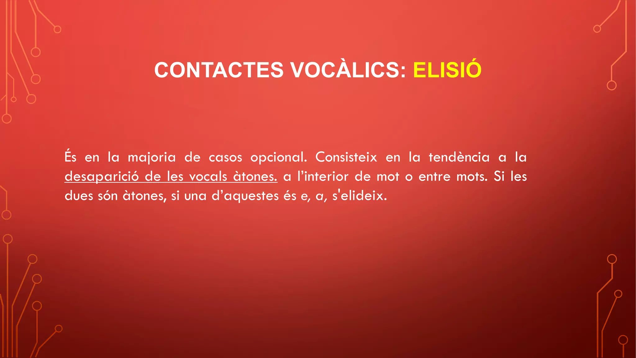 CONTACTES VOCÀLICS: ELISIÓ
És en la majoria de casos opcional. Consisteix en la tendència a la
desaparició de les vocals àtones. a l’interior de mot o entre mots. Si les
dues són àtones, si una d’aquestes és e, a, s'elideix.
 