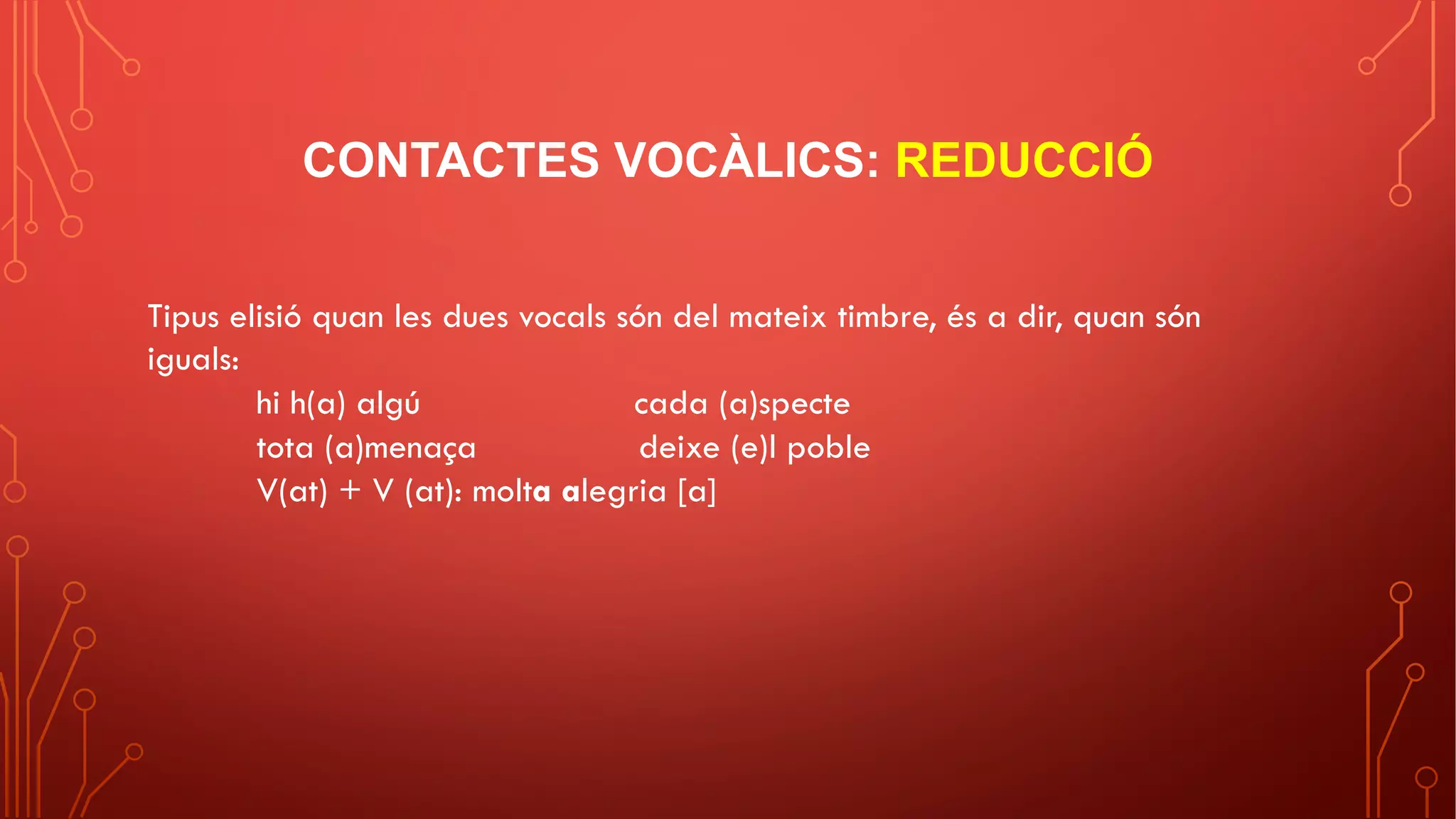 CONTACTES VOCÀLICS: REDUCCIÓ
Tipus elisió quan les dues vocals són del mateix timbre, és a dir, quan són
iguals:
hi h(a) algú cada (a)specte
tota (a)menaça deixe (e)l poble
V(at) + V (at): molta alegria [a]
 